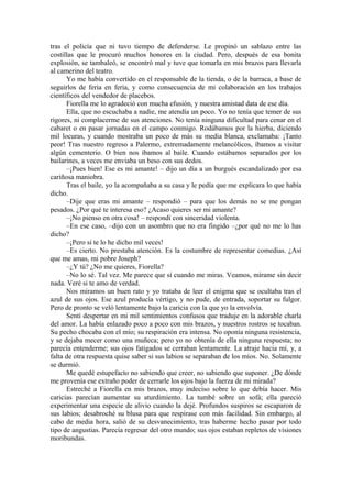 tras el policía que ni tuvo tiempo de defenderse. Le propinó un sablazo entre las
costillas que le procuró muchos honores en la ciudad. Pero, después de esa bonita
explosión, se tambaleó, se encontró mal y tuve que tomarla en mis brazos para llevarla
al camerino del teatro.
Yo me había convertido en el responsable de la tienda, o de la barraca, a base de
seguirlos de feria en feria, y como consecuencia de mi colaboración en los trabajos
científicos del vendedor de placebos.
Fiorella me lo agradeció con mucha efusión, y nuestra amistad data de ese día.
Ella, que no escuchaba a nadie, me atendía un poco. Yo no tenía que temer de sus
rigores, ni complacerme de sus atenciones. No tenía ninguna dificultad para cenar en el
cabaret o en pasar jornadas en el campo conmigo. Rodábamos por la hierba, diciendo
mil locuras, y cuando mostraba un poco de más su media blanca, exclamaba: ¡Tanto
peor! Tras nuestro regreso a Palermo, extremadamente melancólicos, íbamos a visitar
algún cementerio. O bien nos íbamos al baile. Cuando estábamos separados por los
bailarines, a veces me enviaba un beso con sus dedos.
–¡Pues bien! Ese es mi amante! – dijo un día a un burgués escandalizado por esa
cariñosa maniobra.
Tras el baile, yo la acompañaba a su casa y le pedía que me explicara lo que había
dicho.
–Dije que eras mi amante – respondió – para que los demás no se me pongan
pesados. ¿Por qué te interesa eso? ¿Acaso quieres ser mi amante?
–¡No pienso en otra cosa! – respondí con sinceridad violenta.
–En ese caso, –dijo con un asombro que no era fingido –¿por qué no me lo has
dicho?
–¡Pero si te lo he dicho mil veces!
–Es cierto. No prestaba atención. Es la costumbre de representar comedias. ¿Así
que me amas, mi pobre Joseph?
–¿Y tú? ¿No me quieres, Fiorella?
–No lo sé. Tal vez. Me parece que sí cuando me miras. Veamos, mírame sin decir
nada. Veré si te amo de verdad.
Nos miramos un buen rato y yo trataba de leer el enigma que se ocultaba tras el
azul de sus ojos. Ese azul producía vértigo, y no pude, de entrada, soportar su fulgor.
Pero de pronto se veló lentamente bajo la caricia con la que yo la envolvía.
Sentí despertar en mi mil sentimientos confusos que traduje en la adorable charla
del amor. La había enlazado poco a poco con mis brazos, y nuestros rostros se tocaban.
Su pecho chocaba con el mío; su respiración era intensa. No oponía ninguna resistencia,
y se dejaba mecer como una muñeca; pero yo no obtenía de ella ninguna respuesta; no
parecía entenderme; sus ojos fatigados se cerraban lentamente. La atraje hacia mí, y, a
falta de otra respuesta quise saber si sus labios se separaban de los míos. No. Solamente
se durmió.
Me quedé estupefacto no sabiendo que creer, no sabiendo que suponer. ¿De dónde
me provenía ese extraño poder de cerrarle los ojos bajo la fuerza de mi mirada?
Estreché a Fiorella en mis brazos, muy indeciso sobre lo que debía hacer. Mis
caricias parecían aumentar su aturdimiento. La tumbé sobre un sofá; ella pareció
experimentar una especie de alivio cuando la dejé. Profundos suspiros se escaparon de
sus labios; desabroché su blusa para que respirase con más facilidad. Sin embargo, al
cabo de media hora, salió de su desvanecimiento, tras haberme hecho pasar por todo
tipo de angustias. Parecía regresar del otro mundo; sus ojos estaban repletos de visiones
moribundas.
 