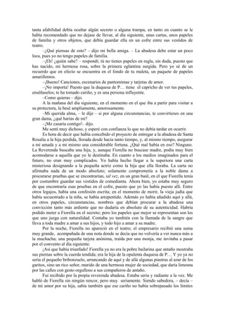 tanta afabilidad debía ocultar algún secreto o alguna trampa, en tanto en cuanto se le
había recomendado que no dejase de llevar, al día siguiente, unas cartas, unos papeles
de familia y otros objetos, que debía guardar ella en un cofre entre sus vestidos de
teatro.
–¿Qué piensas de esto? – dijo mi bella amiga. – La abadesa debe estar un poco
loca, pues yo no tengo papeles de familia.
–¡Eh! ¿quién sabe? – respondí; tú no tienes papeles en regla, sin duda, puesto que
has nacido, mi hermosa rosa, sobre la primera eglantina surgida. Pero yo sé de un
recuerdo que en efecto se encuentra en el fondo de tu maleta, un paquete de papeles
amarillentos.
–¡Bueno! Canciones, escenarios de pantomimas y tarjetas de amor.
–¡No importa! Puesto que la duquesa de P… tiene el capricho de ver tus papeles,
enséñaselos; te ha tomado cariño, y es una persona influyente.
–Como quieras – dijo.
A la mañana del día siguiente, en el momento en el que iba a partir para visitar a
su protectora, la besé ampliamente, amorosamente.
–Mi querida alma, – le dije – si por alguna circunstancias, te convirtieses en una
gran dama, ¿qué harías de mi?
–¡Me casaría contigo!– dijo.
Me sentí muy dichoso, y esperé con confianza lo que no debía tardar en ocurrir.
Es hora de decir que había concebido el proyecto de entregar a la abadesa de Santa
Rosalía a la hija perdida, llorada desde hacía tanto tiempo, y, al mismo tiempo, asegurar
a mi amada y a mi mismo una considerable fortuna. ¿Qué mal había en eso? Ninguno.
La Reverenda buscaba una hija, y, aunque Fiorella no buscase madre, podía muy bien
acomodarse a aquella que yo le destinaba. En cuanto a los medios imaginados para el
futuro, no eran muy complicados. Yo había hecho llegar a la superiora una carta
misteriosa designando a la pequeña actriz como la hija que ella lloraba. La carta no
afirmaba nada de un modo absoluto; solamente comprometía a la noble dama a
procurarse pruebas que se encontrarían, tal vez, en un gran baúl, en el que Fiorella tenía
por costumbre guardar sus vestidos de comedianta. Ahora bien, yo estaba muy seguro
de que encontraría esas pruebas en el cofre, puesto que yo las había puesto allí. Entre
otros legajos, había una confesión escrita; en el momento de morir, la vieja judía que
había secuestrado a la niña, se había arrepentido. Además yo había añadido aquí y allá,
en otros papeles, circunstancias, nombres que debían procurar a la abadesa una
convicción tanto más ardiente que no dudaría en absoluto de su autenticidad. Habría
podido meter a Fiorella en el secreto; pero los papeles que mejor se representan son los
que uno juzga con naturalidad. Contaba yo también con la llamada de la sangre que
lleva a toda madre a amar a sus hijos, y todo hijo a amar a su madre.
Por la noche, Fiorella no apareció en el teatro; el empresario recibió una suma
muy grande, acompañada de una nota donde se decía que no volvería a ver nunca más a
la muchacha; una pequeña tarjeta anónima, traída por una monja, me invitaba a pasar
por el convento al día siguiente.
¡Así que había triunfado! Fiorella ya no era la pobre bailarina que antaño mostraba
sus piernas sobre la cuerda tendida; era la hija de la opulenta duquesa de P… Y yo ya no
sería el pequeño bribonzuelo, arrancando de aquí y de allá algunas piastras al azar de los
garitos, sino un rico señor, marido de una hermosa mujer de sociedad, que daría limosna
por las calles con gesto orgulloso a sus compañeros de antaño.
Fui recibido por la propia reverenda abadesa. Estaba seria y radiante a la vez. Me
habló de Fiorella sin ningún rencor, pero muy seriamente. Siendo sabedora, – decía –
de mi amor por su hija, sabía también que ese cariño no había sobrepasado los límites
 