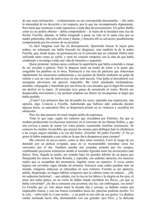 de una casta inclinación; – evidentemente no me correspondía desmentirla; – ella sabía
la intensidad de mi devoción y mi respecto, por lo que me recompensaría dignamente.
Pero tenía que renunciar a toda esperanza, a toda idea de acercamiento. Un pobre diablo
como yo no podría obtener – debía comprenderlo – la mano de la heredera más rica de
Sicilia. Fiorella, además, se había resignado a pasar su vida en la santa casa que su
madre gobernaba; ella sería allí reina y dueña, y buscaría allí su salvación, pasablemente
comprometida por los errores de su juventud.
Es fácil imaginar cual fue mi desesperación. Queriendo buscar lo mejor para
ambos, no solamente me había buscado mi desgracia, sino también la de la pobre
Fiorella, que, desde luego, no permanecería en el convento por su voluntad. Debía estar
sufriendo tanto como yo sufría, y sentí mi corazón romperse con la idea de que había
condenado a mi amiga a toda una vida de lamentos y angustias.
Quise protestar; incluso quise confesar la superchería que había cometido a riesgo
de ser enviado a galeras. Pero la duquesa tenía un modo de mirar a la gente que
congelaba las palabras en la boca. Pertenecía a esa raza de patricios que solucionan
rápidamente las situaciones embarazosas y sus asuntos de familia mediante un golpe de
estilete o con un vaso de malvavisco en una sutil mezcla. Una lucha al descubierto con
semejante adversario me pareció imposible. Me retiré saludando inclinándome,
aturdido, subyugado y humillado por una bolsa de cien ducados que la digna Reverenda
me deslizó en la mano. Al principio tuve ganas de arrojársela al rostro. Resistí ese
despreciable movimiento y me prometí emplear ese dinero en reconquistar al ángel que
había perdido.
¿Cómo? Los primeros días me devanaba los sesos; esperaba una inspiración, una
opinión, algo. Conocía a Fiorella. Admitiendo que hubiese sido seducida durante
algunas horas, su naturaleza libre se despertaría pronto en su violencia y sacudiría los
obstáculos.
Pero los días pasaron sin tener ningún atisbo de esperanza.
Todo lo que supe, según los rumores que circulaban por Palermo, fue que se
estaban produciendo revoluciones interiores en el convento de las Damas Nobles, y que
una novicia a punto de tomar los votos pronto, ocasionaba insólitas resistencias. Se
conocen los medios invencibles que poseen las monjas para doblegar bajo la obediencia
a las ovejas negras rebeldes a la voz del Señor. ¡Fiorella! Mi pobre Fiorella! ¡Y fui yo
quien la había empujado a esa celda en la que iba a desaparecer para siempre!
Me convertí en mezzo-matto, como se dice entre nosotros, Corrí el riesgo de ser
detenido por un policía avispado, pues no es recomendable merodear cerca los
conventos por el día. También pasaba mis jornadas errando por los campos,
combinando proyectos temerarios donde el incendio figuraba entre las invenciones más
dulces. Pero, llegada la noche, me sentaba bajo los grandes árboles de un paseo que
flanqueaba los muros de Santa Rosalía, y esperaba, con ardiente atención, los menores
ruidos que se escapaban del monasterio, lúgubre como un sepulcro. A veces cantos
lejanos me enviaban vagas oleadas de armonía. Entonces unas nubes pasaban ante mi
mirada; imágenes indecisas se esbozaban en esos rumores. Fiorella se me aparecía,
pálida, despeinada, en largos hábitos religiosos que la cubrían como un sudario… ¡Oh,
mi seductora bailarina!, – que saltaba, con la risa en los labios y la alegría en los ojos, el
amor por todas partes, en un vuelo de faldas donde oscilaban los flecos, ¿en qué se
había convertido? ¿Se iba a consumir esa juventud, esa luz, esa embriaguez, ese amor?
La Fiorella que yo veía ahora tenía la mirada fija y salvaje; se debatía contra una
implacable tiranía, y con sus brazos extendidos hacia mí, parecían pedirme auxilio. Yo
la veía, – sobre todo la vi una noche, – y no perdí ni uno solo de sus gestos. La abadesa
estaba inclinada hacia ella, dominándola con sus grandes ojos fríos, y la delicada
 