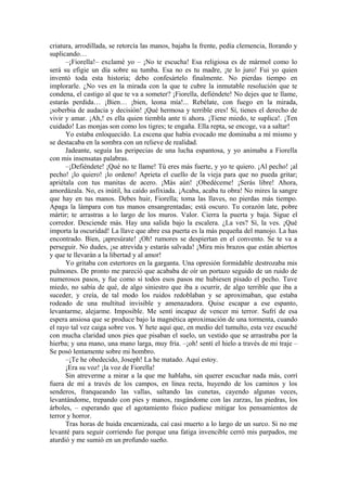 criatura, arrodillada, se retorcía las manos, bajaba la frente, pedía clemencia, llorando y
suplicando…
–¡Fiorella!– exclamé yo – ¡No te escucha! Esa religiosa es de mármol como lo
será su efigie un día sobre su tumba. Esa no es tu madre, ¡te lo juro! Fui yo quien
inventó toda esta historia; debo confesártelo finalmente. No pierdas tiempo en
implorarle. ¿No ves en la mirada con la que te cubre la inmutable resolución que te
condena, el castigo al que te va a someter? ¡Fiorella, defiéndete! No dejes que te llame,
estarás perdida… ¡Bien… ¡bien, leona mía!... Rebélate, con fuego en la mirada,
¡soberbia de audacia y decisión! ¡Qué hermosa y terrible eres! Sí, tienes el derecho de
vivir y amar. ¡Ah,! es ella quien tiembla ante ti ahora. ¡Tiene miedo, te suplica!. ¡Ten
cuidado! Las monjas son como los tigres; te engaña. Ella repta, se encoge, va a saltar!
Yo estaba enloquecido. La escena que había evocado me dominaba a mí mismo y
se destacaba en la sombra con un relieve de realidad.
Jadeante, seguía las peripecias de una lucha espantosa, y yo animaba a Fiorella
con mis insensatas palabras.
–¡Defiéndete! ¡Qué no te llame! Tú eres más fuerte, y yo te quiero. ¡Al pecho! ¡al
pecho! ¡lo quiero! ¡lo ordeno! Aprieta el cuello de la vieja para que no pueda gritar;
apriétala con tus manitas de acero. ¡Más aún! ¡Obedéceme! ¡Serás libre! Ahora,
amordázala. No, es inútil, ha caído asfixiada. ¡Acaba, acaba tu obra! No mires la sangre
que hay en tus manos. Debes huir, Fiorella; toma las llaves, no pierdas más tiempo.
Apaga la lámpara con tus manos ensangrentadas; está oscuro. Tu corazón late, pobre
mártir; te arrastras a lo largo de los muros. Valor. Cierra la puerta y baja. Sigue el
corredor. Desciende más. Hay una salida bajo la escalera. ¿La ves? Sí, la ves. ¡Qué
importa la oscuridad! La llave que abre esa puerta es la más pequeña del manojo. La has
encontrado. Bien, ¡apresúrate! ¡Oh! rumores se despiertan en el convento. Se te va a
perseguir. No dudes, ¡se atrevida y estarás salvada! ¡Mira mis brazos que están abiertos
y que te llevarán a la libertad y al amor!
Yo gritaba con estertores en la garganta. Una opresión formidable destrozaba mis
pulmones. De pronto me pareció que acababa de oír un portazo seguido de un ruido de
numerosos pasos, y fue como si todos esos pasos me hubiesen pisado el pecho. Tuve
miedo, no sabía de qué, de algo siniestro que iba a ocurrir, de algo terrible que iba a
suceder, y creía, de tal modo los ruidos redoblaban y se aproximaban, que estaba
rodeado de una multitud invisible y amenazadora. Quise escapar a ese espanto,
levantarme, alejarme. Imposible. Me sentí incapaz de vencer mi terror. Sufrí de esa
espera ansiosa que se produce bajo la magnética aproximación de una tormenta, cuando
el rayo tal vez caiga sobre vos. Y hete aquí que, en medio del tumulto, esta vez escuché
con mucha claridad unos pies que pisaban el suelo, un vestido que se arrastraba por la
hierba; y una mano, una mano larga, muy fría. –¡oh! sentí el hielo a través de mi traje –
Se posó lentamente sobre mi hombro.
–¡Te he obedecido, Joseph! La he matado. Aquí estoy.
¡Era su voz! ¡la voz de Fiorella!
Sin atreverme a mirar a la que me hablaba, sin querer escuchar nada más, corrí
fuera de mí a través de los campos, en línea recta, huyendo de los caminos y los
senderos, franqueando las vallas, saltando las cunetas, cayendo algunas veces,
levantándome, trepando con pies y manos, rasgándome con las zarzas, las piedras, los
árboles, – esperando que el agotamiento físico pudiese mitigar los pensamientos de
terror y horror.
Tras horas de huida encarnizada, caí casi muerto a lo largo de un surco. Si no me
levanté para seguir corriendo fue porque una fatiga invencible cerró mis parpados, me
aturdió y me sumió en un profundo sueño.
 