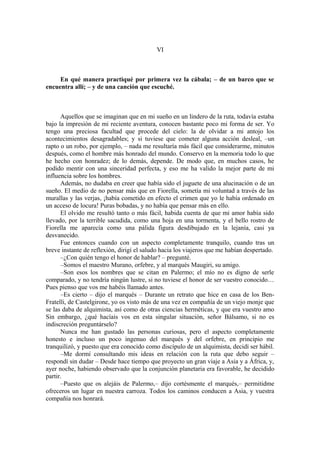 VI
En qué manera practiqué por primera vez la cábala; – de un barco que se
encuentra allí; – y de una canción que escuché.
Aquellos que se imaginan que en mi sueño en un lindero de la ruta, todavía estaba
bajo la impresión de mi reciente aventura, conocen bastante poco mi forma de ser. Yo
tengo una preciosa facultad que procede del cielo: la de olvidar a mi antojo los
acontecimientos desagradables; y si tuviese que cometer alguna acción desleal, –un
rapto o un robo, por ejemplo, – nada me resultaría más fácil que considerarme, minutos
después, como el hombre más honrado del mundo. Conservo en la memoria todo lo que
he hecho con honradez; de lo demás, depende. De modo que, en muchos casos, he
podido mentir con una sinceridad perfecta, y eso me ha valido la mejor parte de mi
influencia sobre los hombres.
Además, no dudaba en creer que había sido el juguete de una alucinación o de un
sueño. El medio de no pensar más que en Fiorella, sometía mi voluntad a través de las
murallas y las verjas, ¡había cometido en efecto el crimen que yo le había ordenado en
un acceso de locura! Puras bobadas, y no había que pensar más en ello.
El olvido me resultó tanto o más fácil, habida cuenta de que mi amor había sido
llevado, por la terrible sacudida, como una hoja en una tormenta, y el bello rostro de
Fiorella me aparecía como una pálida figura desdibujado en la lejanía, casi ya
desvanecido.
Fue entonces cuando con un aspecto completamente tranquilo, cuando tras un
breve instante de reflexión, dirigí el saludo hacia los viajeros que me habían despertado.
–¿Con quién tengo el honor de hablar? – pregunté.
–Somos el maestro Murano, orfebre, y al marqués Maugiri, su amigo.
–Son esos los nombres que se citan en Palermo; el mío no es digno de serle
comparado, y no tendría ningún lustre, si no tuviese el honor de ser vuestro conocido…
Pues pienso que vos me habéis llamado antes.
–Es cierto – dijo el marqués – Durante un retrato que hice en casa de los Ben-
Fratelli, de Castelgirone, yo os visto más de una vez en compañía de un viejo monje que
se las daba de alquimista, así como de otras ciencias herméticas, y que era vuestro amo
Sin embargo, ¿qué hacíais vos en esta singular situación, señor Bálsamo, si no es
indiscreción preguntárselo?
Nunca me han gustado las personas curiosas, pero el aspecto completamente
honesto e incluso un poco ingenuo del marqués y del orfebre, en principio me
tranquilizó, y puesto que era conocido como discípulo de un alquimista, decidí ser hábil.
–Me dormí consultando mis ideas en relación con la ruta que debo seguir –
respondí sin dudar – Desde hace tiempo que proyecto un gran viaje a Asia y a África, y,
ayer noche, habiendo observado que la conjunción planetaria era favorable, he decidido
partir.
–Puesto que os alejáis de Palermo,– dijo cortésmente el marqués,– permitidme
ofreceros un lugar en nuestra carroza. Todos los caminos conducen a Asia, y vuestra
compañía nos honrará.
 