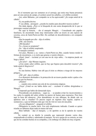 En el momento que nos sentamos en el carruaje, que tenía muy buena presencia
para ser una carroza de campo, el cochero azuzó los caballos, y el orfebre exclamó:
–Así, señor Bálsamo, ¿mi compadre no se ha equivocado? ¿Se ocupa usted de la
cábala?
–Si, eso podría decirse.
–Y esa cábala, –prosiguió– ¿enseña los medios para descubrir tesoros ocultos?
–Sin duda alguna. ¿Pero es la búsqueda de una suma desaparecida de lo que se
preocupan vuestras señorías?
–He aquí la historia, – dio el marqués Maugiri. – Consultando mis papeles
familiares, he encontrado notas muy interesantes sobre un tesoro en una especie de
caverna, cerca de Saint-Pierre-en-Mer. He confiado mi descubrimiento a mi compadre
Murano…
–Que ha pagado por ello – dijo el orfebre.
–¡Oh!, una miseria.
–¡Mil ducados!
–Va. ¿Acaso se arrepiente?
–No – dijo el orfebre suspirando.
El marqués continuó:
–Así pues, Murano y yo, vamos a Saint-Pierre-en_Mer, cuando hemos tenido la
fortuna de encontraros, y es cierto que gracias a vuestro silencio…
–¡Hum! ¡hum! – exclamé yo con una tos de viejo sabio, – la empresa puede ser
larga y difícil.
–¿En serio? – dijo Murano inquieto.
–¿Cree usted, señor orfebre, que no hay que bajarse para descubrir tesoros? ¿Ha
leído usted el Magisterio?
–No.
–Es una lástima. Habría visto allí que el éxito se obtiene a riesgo de los mayores
peligros...
–¡Oh! ¡oh! –dijo el orfebre.
–Los demonios destinados a la protección de un tesoro pueden moler a palos a las
personas que los buscan…
–¡Diantre!
–… cuando estos omiten una sola de las ceremonias mágicas.
–¡Vaya! ¡Usted no me había dicho eso! – exclamó el orfebre dirigiéndose a
Maugiri.
Comprendí que había ido demasiado lejos.
–Procediendo con prudencia, – seguí yo, – se pueden evitar los inconvenientes a
los cuales la espalda del señor orfebre no parece de humor para exponerse. Pero hete
aquí la hora del almuerzo. ¿Nos detendremos en este albergue, de dónde sale un
apetitoso olor a vituallas? Es preciso seguir un régimen muy regular, copioso y
sustancioso, y que no bebamos más que vino de Asti en vasos de una pinta.
–¿Es eso obligatorio? – preguntó el orfebre.
–Obligatorio es mucho decir. Eso está simplemente indicado. Cuando se quiere
triunfar no debemos dejar nada en manos del azar.
–Bien hablado – dijo el marqués,– y mi apetitito es de la opinión de vuestra
cábala.
No contaré en su detalle la comedia que representé durante varios días,
sorprendiendo al orfebre y admirando al marqués. No tuve quejas de su cortesía, no más
que de las comidas hechas en su compañía, y sin embargo mi cábala era muy exigente.
 