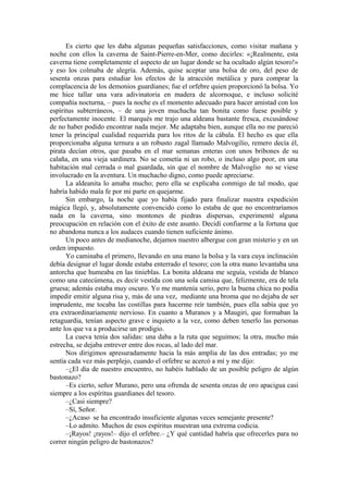 Es cierto que les daba algunas pequeñas satisfacciones, como visitar mañana y
noche con ellos la caverna de Saint-Pierre-en-Mer, como decirles: «¡Realmente, esta
caverna tiene completamente el aspecto de un lugar donde se ha ocultado algún tesoro!»
y eso los colmaba de alegría. Además, quise aceptar una bolsa de oro, del peso de
sesenta onzas para estudiar los efectos de la atracción metálica y para comprar la
complacencia de los demonios guardianes; fue el orfebre quien proporcionó la bolsa. Yo
me hice tallar una vara adivinatoria en madera de alcornoque, e incluso solicité
compañía nocturna, – pues la noche es el momento adecuado para hacer amistad con los
espíritus subterráneos, – de una joven muchacha tan bonita como fuese posible y
perfectamente inocente. El marqués me trajo una aldeana bastante fresca, excusándose
de no haber podido encontrar nada mejor. Me adaptaba bien, aunque ella no me pareció
tener la principal cualidad requerida para los ritos de la cábala. El hecho es que ella
proporcionaba alguna ternura a un robusto zagal llamado Malvogilio, remero decía él,
pirata decían otros, que pasaba en el mar semanas enteras con unos bribones de su
calaña, en una vieja sardinera. No se cometía ni un robo, o incluso algo peor, en una
habitación mal cerrada o mal guardada, sin que el nombre de Malvoglio no se viese
involucrado en la aventura. Un muchacho digno, como puede apreciarse.
La aldeanita lo amaba mucho; pero ella se explicaba conmigo de tal modo, que
habría habido mala fe por mi parte en quejarme.
Sin embargo, la noche que yo había fijado para finalizar nuestra expedición
mágica llegó, y, absolutamente convencido como lo estaba de que no encontraríamos
nada en la caverna, sino montones de piedras dispersas, experimenté alguna
preocupación en relación con el éxito de este asunto. Decidí confiarme a la fortuna que
no abandona nunca a los audaces cuando tienen suficiente ánimo.
Un poco antes de medianoche, dejamos nuestro albergue con gran misterio y en un
orden impuesto.
Yo caminaba el primero, llevando en una mano la bolsa y la vara cuya inclinación
debía designar el lugar donde estaba enterrado el tesoro; con la otra mano levantaba una
antorcha que humeaba en las tinieblas. La bonita aldeana me seguía, vestida de blanco
como una catecúmena, es decir vestida con una sola camisa que, felizmente, era de tela
gruesa; además estaba muy oscuro. Yo me mantenía serio, pero la buena chica no podía
impedir emitir alguna risa y, más de una vez, mediante una broma que no dejaba de ser
imprudente, me tocaba las costillas para hacerme reír también, pues ella sabía que yo
era extraordinariamente nervioso. En cuanto a Muranos y a Maugiri, que formaban la
retaguardia, tenían aspecto grave e inquieto a la vez, como deben tenerlo las personas
ante los que va a producirse un prodigio.
La cueva tenía dos salidas: una daba a la ruta que seguimos; la otra, mucho más
estrecha, se dejaba entrever entre dos rocas, al lado del mar.
Nos dirigimos apresuradamente hacia la más amplia de las dos entradas; yo me
sentía cada vez más perplejo, cuando el orfebre se acercó a mí y me dijo:
–¿El día de nuestro encuentro, no habéis hablado de un posible peligro de algún
bastonazo?
–Es cierto, señor Murano, pero una ofrenda de sesenta onzas de oro apacigua casi
siempre a los espíritus guardianes del tesoro.
–¿Casi siempre?
–Sí, Señor.
–¿Acaso se ha encontrado insuficiente algunas veces semejante presente?
–Lo admito. Muchos de esos espíritus muestran una extrema codicia.
–¡Rayos! ¡rayos!– dijo el orfebre.– ¿Y qué cantidad habría que ofrecerles para no
correr ningún peligro de bastonazos?
 