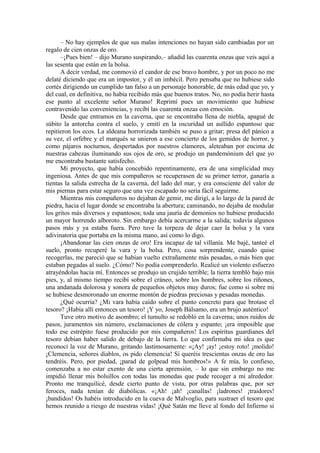 – No hay ejemplos de que sus malas intenciones no hayan sido cambiadas por un
regalo de cien onzas de oro.
–¡Pues bien! – dijo Murano suspirando,– añadid las cuarenta onzas que veis aquí a
las sesenta que están en la bolsa.
A decir verdad, me conmovió el candor de ese bravo hombre, y por un poco no me
delaté diciendo que era un impostor, y él un imbécil. Pero pensaba que no hubiese sido
cortés dirigiendo un cumplido tan falso a un personaje honorable, de más edad que yo, y
del cual, en definitiva, no había recibido más que buenos tratos. No, no podía herir hasta
ese punto al excelente señor Murano! Reprimí pues un movimiento que hubiese
contravenido las conveniencias, y recibí las cuarenta onzas con emoción.
Desde que entramos en la caverna, que se encontraba llena de niebla, apagué de
súbito la antorcha contra el suelo, y emití en la oscuridad un aullido espantoso que
repitieron los ecos. La aldeana horrorizada también se puso a gritar; presa del pánico a
su vez, el orfebre y el marqués se unieron a ese concierto de los gemidos de horror, y
como pájaros nocturnos, despertados por nuestros clamores, aleteaban por encima de
nuestras cabezas iluminando sus ojos de oro, se produjo un pandemónium del que yo
me encontraba bastante satisfecho.
Mi proyecto, que había concebido repentinamente, era de una simplicidad muy
ingeniosa. Antes de que mis compañeros se recuperasen de su primer terror, ganaría a
tientas la salida estrecha de la caverna, del lado del mar, y era consciente del valor de
mis piernas para estar seguro que una vez escapado no sería fácil seguirme.
Mientras mis compañeros no dejaban de gemir, me dirigí, a lo largo de la pared de
piedra, hacia el lugar donde se encontraba la abertura; caminando, no dejaba de modular
los gritos más diversos y espantosos; toda una jauría de demonios no hubiese producido
un mayor horrendo alboroto. Sin embargo debía acercarme a la salida; todavía algunos
pasos más y ya estaba fuera. Pero tuve la torpeza de dejar caer la bolsa y la vara
adivinatoria que portaba en la misma mano, así como lo digo.
¡Abandonar las cien onzas de oro! Era incapaz de tal villanía. Me bajé, tanteé el
suelo, pronto recuperé la vara y la bolsa. Pero, cosa sorprendente, cuando quise
recogerlas, me pareció que se habían vuelto extrañamente más pesadas, o más bien que
estaban pegadas al suelo. ¿Cómo? No podía comprenderlo. Realicé un violento esfuerzo
atrayéndolas hacia mí. Entonces se produjo un crujido terrible; la tierra tembló bajo mis
pies, y, al mismo tiempo recibí sobre el cráneo, sobre los hombres, sobre los riñones,
una andanada dolorosa y sonora de pequeños objetos muy duros; fue como si sobre mi
se hubiese desmoronado un enorme montón de piedras preciosas y pesadas monedas.
¿Qué ocurría? ¿Mi vara había caído sobre el punto concreto para que brotase el
tesoro? ¡Había allí entonces un tesoro! ¡Y yo, Joseph Bálsamo, era un brujo auténtico!
Tuve otro motivo de asombro; el tumulto se redobló en la caverna; unos ruidos de
pasos, juramentos sin número, exclamaciones de cólera y espanto; ¡era imposible que
todo ese estrépito fuese producido por mis compañeros! Los espíritus guardianes del
tesoro debían haber salido de debajo de la tierra. Lo que confirmaba mi idea es que
reconocí la voz de Murano, gritando lastimosamente: «¡Ay! ¡ay! ¡estoy roto! ¡molido!
¡Clemencia, señores diablos, os pido clemencia! Si queréis trescientas onzas de oro las
tendréis. Pero, por piedad, ¡parad de golpead mis hombros!» A fe mía, lo confieso,
comenzaba a no estar exento de una cierta aprensión, – lo que sin embargo no me
impidió llenar mis bolsillos con todas las monedas que pude recoger a mi alrededor.
Pronto me tranquilicé, desde cierto punto de vista, por otras palabras que, por ser
feroces, nada tenían de diabólicas. «¡Ah! ¡ah! ¡canallas! ¡ladrones! ¡traidores!
¡bandidos! Os habéis introducido en la cueva de Malvoglio, para sustraer el tesoro que
hemos reunido a riesgo de nuestras vidas! ¡Qué Satán me lleve al fondo del Infierno si
 