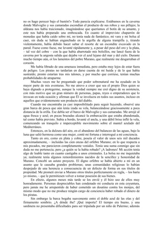 no os hago perecer bajo el bastón!» Todo parecía explicarse. Estábamos en la caverna
donde Malvoglio y sus camaradas escondían el producto de sus robos y sus pillajes; la
aldeana nos había traicionado, imaginándose que queríamos el botín de su amante, y
este nos había preparado una emboscada. En cuanto al imprevisto chaparrón de
monedas que había caído sobre mi, no tenía nada de fantástico; mi vara y mi bolsa al
caer, sin duda se habían enganchado en la argolla de alguna trampilla y, tirando
violentamente, había debido hacer saltar el resorte de un escondite excavado en la
pared. Fuese como fuese, me levanté rápidamente y, a pesar del peso del oro y la plata,
– tal vez del cobre – con la que había abarrotado mis bolsillos, me lancé fuera de la
caverna por la angosta salida que dejaba ver el azul lejano del mar y del cielo. Durante
mucho tiempo aún, oí los lamentos del pobre Murano, que realmente me desgarraban el
corazón.
Me había librado de una amenaza inmediata, pero estaba muy lejos de estar fuera
de peligro. Los piratas no tardarían en darse cuenta de mi huida y de lo que había
sustraído; pronto estarían tras mis talones, y por mucho que corriese, tenían muchas
probabilidades de atraparme.
Muchas veces me he preguntado que poder sobrenatural me ha ayudado en la
mayor parte de mis aventuras. No me atrevo a creer que sea el propio Dios quien se
haya dignado a protegerme, aunque la verdad siempre me creí digno de su asistencia,
con más motivo que un gran número de personas, papas, reyes o emperadores que lo
invocan en toda ocasión y afirman que Él se involucra en todos sus asuntos, incluso en
aquellos que evidentemente son producto del diablo.
Cuando me encontraba ya casi imposibilitado para seguir huyendo, observé una
gran barca de pesca que aún tenía izada su vela, balanceándose graciosamente a poca
distancia de la orilla. Ese debía ser el barco de Malvoglio y sus camaradas. Me arrojé al
agua fresca y azul; en pocas brazadas alcancé la embarcación que estaba abandonada,
tal como había previsto. Subía a bordo, levanté el ancla, y una débil brisa infló la vela,
comenzando un tranquilo e imperceptible movimiento sobre el mantel azulado del
Mediterráneo.
Entonces, en la dulzura del aire, en el abandono del balanceo de las aguas, bajo la
luna que salió hermosa como una mujer, conté mi fortuna e interrogué a mi conciencia.
Tanto en oro, como en plata y cobre, poseía el valor de unos seis mil ducados
aproximadamente, – incluidas las cien onzas del orfebre Murano; en lo que respecta a
mis pecados, me parecieron completamente veniales. Tenía una suma conmigo que sin
duda no me pertenecía; pero ¿a quién se la había robado? ¡A ladrones! Mi acción tenía
algo de loable tanto en cuanto castigaba a unos criminales. La bolsa no me inquietaba
ya; realmente tenía algunos remordimientos nacidos de la sencillez y honestidad de
Murano. Concebí un astuto proyecto. El digno orfebre se había abierto a mí en un
asunto que le causaba grandes problemas; unas comunidades religiosas lo habían
despojado de una herencia a consecuencia de un defecto de forma en sus títulos de
propiedad. Me prometí enviar a Murano otros títulos perfectamente en regla, – los haría
yo mismo, – que le permitiesen volver a tomar posesión de sus bienes.
En efecto, algunos meses más tarde se los envié y él hizo uso de ellos muy
honradamente. Personas despreciables han condenado mi conducta en esta coyuntura,
pero jamás me he arrepentido de haber cometido un desatino contra los monjes, del
mismo modo que no me produce ningún cargo de conciencia haber robado el dinero de
los piratas.
Sin embargo la barca bogaba suavemente entre el doble azul de las olas y del
firmamento sombrío. ¿A dónde iba? ¡Qué importa? El tiempo era bueno, y una
sardinera no presentaba dificultades para ser tripulada por un niño de Palermo; además
 