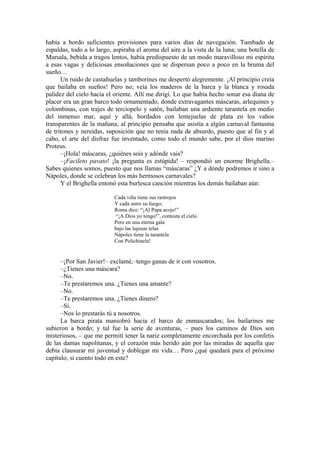 había a bordo suficientes provisiones para varios días de navegación. Tumbado de
espaldas, todo a lo largo, aspiraba el aroma del aire a la vista de la luna; una botella de
Marsala, bebida a tragos lentos, había predispuesto de un modo maravilloso mi espíritu
a esas vagas y deliciosas ensoñaciones que se dispersan poco a poco en la bruma del
sueño…
Un ruido de castañuelas y tamborines me despertó alegremente. ¡Al principio creía
que bailaba en sueños! Pero no; veía los maderos de la barca y la blanca y rosada
palidez del cielo hacia el oriente. Allí me dirigí. Lo que había hecho sonar esa diana de
placer era un gran barco todo ornamentado, donde extravagantes máscaras, arlequines y
colombinas, con trajes de terciopelo y satén, bailaban una ardiente tarantela en medio
del inmenso mar, aquí y allá, bordados con lentejuelas de plata en los vahos
transparentes de la mañana; al principio pensaba que asistía a algún carnaval fantasma
de tritones y nereidas, suposición que no tenía nada de absurdo, puesto que al fin y al
cabo, el arte del disfraz fue inventado, como todo el mundo sabe, por el dios marino
Proteus.
–¡Hola! máscaras, ¿quiénes sois y adónde vais?
–¡Facileto pavato! ¡la pregunta es estúpida! – respondió un enorme Brighella.–
Sabes quienes somos, puesto que nos llamas “máscaras” ¿Y a dónde podremos ir sino a
Nápoles, donde se celebran los más hermosos carnavales?
Y el Brighella entonó esta burlesca canción mientras los demás bailaban aún:
Cada viña tiene sus rastrojos
Y cada astro su fuego;
Roma dice: “¡Al Papa acojo!”
“¡A Dios yo tengo!”, contesta el cielo.
Pero en una eterna gala
bajo las lujosas telas
Nápoles tiene la tarantela
Con Polichinela!
–¡Por San Javier!– exclamé,–tengo ganas de ir con vosotros.
–¿Tienes una máscara?
–No.
–Te prestaremos una. ¿Tienes una amante?
–No.
–Te prestaremos una. ¿Tienes dinero?
–Sí.
–Nos lo prestarás tú a nosotros.
La barca pirata maniobró hacia el barco de enmascarados; los bailarines me
subieron a bordo; y tal fue la serie de aventuras, – pues los caminos de Dios son
misteriosos, – que me permití tener la nariz completamente encorchada por los confetis
de las damas napolitanas, y el corazón más herido aún por las miradas de aquella que
debía clausurar mi juventud y doblegar mi vida… Pero ¿qué quedará para el próximo
capítulo, si cuento todo en este?
 