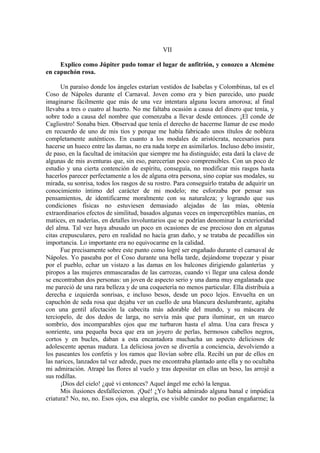 VII
Explico como Júpiter pudo tomar el lugar de anfitrión, y conozco a Alcmène
en capuchón rosa.
Un paraíso donde los ángeles estarían vestidos de Isabelas y Colombinas, tal es el
Coso de Nápoles durante el Carnaval. Joven como era y bien parecido, uno puede
imaginarse fácilmente que más de una vez intentara alguna locura amorosa; al final
llevaba a tres o cuatro al huerto. No me faltaba ocasión a causa del dinero que tenía, y
sobre todo a causa del nombre que comenzaba a llevar desde entonces. ¡El conde de
Cagliostro! Sonaba bien. Observad que tenía el derecho de hacerme llamar de ese modo
en recuerdo de uno de mis tíos y porque me había fabricado unos títulos de nobleza
completamente auténticos. En cuanto a los modales de aristócrata, necesarios para
hacerse un hueco entre las damas, no era nada torpe en asimilarlos. Incluso debo insistir,
de paso, en la facultad de imitación que siempre me ha distinguido; esta dará la clave de
algunas de mis aventuras que, sin eso, parecerían poco comprensibles. Con un poco de
estudio y una cierta contención de espíritu, conseguía, no modificar mis rasgos hasta
hacerlos parecer perfectamente a los de alguna otra persona, sino copiar sus modales, su
mirada, su sonrisa, todos los rasgos de su rostro. Para conseguirlo trataba de adquirir un
conocimiento íntimo del carácter de mi modelo; me esforzaba por pensar sus
pensamientos, de identificarme moralmente con su naturaleza; y logrando que sus
condiciones físicas no estuviesen demasiado alejadas de las mías, obtenía
extraordinarios efectos de similitud, basados algunas veces en imperceptibles manías, en
matices, en naderías, en detalles involuntarios que se podrían denominar la exterioridad
del alma. Tal vez haya abusado un poco en ocasiones de ese precioso don en algunas
citas crepusculares, pero en realidad no hacía gran daño, y se trataba de pecadillos sin
importancia. Lo importante era no equivocarme en la calidad.
Fue precisamente sobre este punto como logré ser engañado durante el carnaval de
Nápoles. Yo paseaba por el Coso durante una bella tarde, dejándome tropezar y pisar
por el pueblo, echar un vistazo a las damas en los balcones dirigiendo galanterías y
piropos a las mujeres enmascaradas de las carrozas, cuando vi llegar una calesa donde
se encontraban dos personas: un joven de aspecto serio y una dama muy engalanada que
me pareció de una rara belleza y de una coquetería no menos particular. Ella distribuía a
derecha e izquierda sonrisas, e incluso besos, desde un poco lejos. Envuelta en un
capuchón de seda rosa que dejaba ver un cuello de una blancura deslumbrante, agitaba
con una gentil afectación la cabecita más adorable del mundo, y su máscara de
terciopelo, de dos dedos de larga, no servía más que para iluminar, en un marco
sombrío, dos incomparables ojos que me turbaron hasta el alma. Una cara fresca y
sonriente, una pequeña boca que era un joyero de perlas, hermosos cabellos negros,
cortos y en bucles, daban a esta encantadora muchacha un aspecto deliciosos de
adolescente apenas madura. La deliciosa joven se divertía a conciencia, devolviendo a
los paseantes los confetis y los ramos que llovían sobre ella. Recibí un par de ellos en
las narices, lanzados tal vez adrede, pues me encontraba plantado ante ella y no ocultaba
mi admiración. Atrapé las flores al vuelo y tras depositar en ellas un beso, las arrojé a
sus rodillas.
¡Dios del cielo! ¿qué vi entonces? Aquel ángel me echó la lengua.
Mis ilusiones desfallecieron. ¡Qué! ¿Yo había admirado alguna banal e impúdica
criatura? No, no, no. Esos ojos, esa alegría, ese visible candor no podían engañarme; la
 