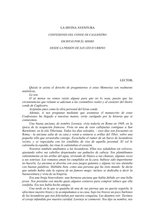 LA DIVINA AVENTURA
CONFESIONES DEL CONDE DE CAGLIOSTRO
ESCRITAS POR ÉL MISMO
DESDE LA PRISIÓN DE SAN LÉO D’URBINO
LECTOR,
Quizás te asista el derecho de preguntarnos si estas Memorias son realmente
auténticas.
Lo son.
O al menos no vemos razón alguna para que no lo sean, puesto que las
circunstancias que relatan se adecuan a las costumbres reales y al carácter del ilustre
conde de Cagliostro.
Acéptalas pues como la obra personal del Gran conde.
Además, si nos preguntas mediante que aventuras el manuscrito de estas
Confesiones ha llegado a nuestras manos, serás castigado por la historia que te
contaremos.
Una buena anciana, de nombre Lorenza, vivía todavía en Roma en 1849, en la
época de la ocupación francesa. Vivía en una de esas callejuelas contiguas a San
Bartolomé, en la isla Tiberiana. Todos los días soleados, – esos días son frecuentes en
Roma,– la anciana salía de su casa y venía a sentarse a orillas del Tiber, sobre una
pequeña silla que arrastraba consigo. Escuchaba el rumor de un barco de lavanderas
vecino, y se regocijaba con los estallidos de risa de aquella juventud. El sol le
calentaba la espalda, las risas le calentaban el corazón.
Nosotros también amábamos a las lavanderas. Ellas nos saludaban sin volverse,
ajustando sobre sus cabellos despeinados sus pañuelos de cabeza. Nos plantábamos
valientemente en las orillas del agua, sirviendo de blanco a sus chanzas, algunas veces
a sus sonrisas. Los romanos aman los cumplidos en la cara; hubiese sido impertinente
no hacerlo. La anciana se divertía con esos juegos galantes y alguna vez nos alentaba
con buenas palabras. Hablaba bien, como una persona que ha visto mundo. Se decía
que antaño había sido la esposa de un famoso mago; incluso se dedicaba a decir la
buenaventura y vivía de su brujería.
Era una bruja benevolente; una hermosa anciana que había debido ser una bella
joven. Nos prestaba con mucho gusto algunos centavos para comprar tabaco que ella
esnifaba. Eso nos había hecho amigos.
Una tarde en la que se quejaba de una de sus piernas que no quería seguirla, le
ofrecimos nuestro brazo y la acompañamos a su casa, bajo los bravos un poco burlones
de las lavanderas que nos felicitaban por nuestra conquista. Las dejamos reír. Tuvimos
el coraje infundido por nuestra caridad. Lorenza se conmovió. Nos dijo su nombre, nos
 