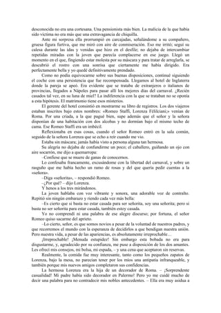 desconocida no era una cortesana. Una pensionista más bien. La malicia de la que había
sido víctima no era más que una extravagancia de chiquilla.
Ante mi sorpresa ella prorrumpió en carcajadas, señalándome a su compañero,
gruesa figura furtiva, que me miró con aire de conmiseración. Eso me irritó; seguí su
calesa durante las idas y venidas que hizo en el desfile; no dejaba de intercambiar
repetidas miradas con la joven que parecía complacerse en ese juego. Llegó un
momento en el que, fingiendo estar molesta por su máscara y para tratar de arreglarla, se
descubrió el rostro con una sonrisa que ciertamente me había dirigido. Era
perfectamente bella y yo quedé definitivamente prendado.
Como no podía equivocarme sobre sus buenas disposiciones, continué siguiendo
el coche con una persistencia que fue recompensada. Llegamos al hotel de Inglaterra
donde la pareja se apeó. Era evidente que se trataba de extranjeros o italianos de
provincias, llegados a Nápoles para pasar allí los mejores días del carnaval. ¿Recién
casados tal vez, en su luna de miel? La indiferencia con la que se trataban no se oponía
a esta hipótesis. El matrimonio tiene esos misterios.
El gerente del hotel consintió en mostrarme su libro de registros. Los dos viajeros
estaban inscritos bajo estos nombres: «Romeo Staffi, Lorenza Félilciani;» venían de
Roma. Por una criada, a la que pagué bien, supe además que el señor y la señora
disponían de una habitación con dos alcobas y no dormían bajo el mismo techo de
cama. Ese Romeo Staffi era un imbécil.
Reflexionaba en esas cosas, cuando el señor Romeo entró en la sala común,
seguido de la señora Lorenza que se echo a reír cuando me vio.
Estaba sin máscara; jamás había visto a persona alguna tan hermosa.
Su alegría no dejaba de confundirme un poco; el caballero, guiñando un ojo con
aire socarrón, me dijo a quemarropa:
–Confiese que se muere de ganas de conocernos.
Lo confesaba francamente, excusándome con la libertad del carnaval, y sobre un
rasguño que me había hecho un ramo de rosas y del que quería pedir cuentas a la
«señora».
–Diga «señorita», – respondió Romeo.
–¿Por qué? – dijo Lorenza.
Y henos a los tres mirándonos.
La joven hablaba con voz vibrante y sonora, una adorable voz de contralto.
Repitió sin ningún embarazo y riendo cada vez más bella:
–Es cierto que si basta no estar casada para ser señorita, soy una señorita; pero si
basta no ser señorita para estar casada, también estoy casada.
Yo no comprendí ni una palabra de ese alegre discurso; por fortuna, el señor
Romeo quiso sacarme del aprieto.
–Lo cierto, señor, es que somos novios a pesar de la voluntad de nuestros padres, y
que recorremos el mundo con la esperanza de decidirlos a que bendigan nuestra unión.
Pero nuestra vida, a pesar de las apariencias, es absolutamente irreprochable…
¡Irreprochable! ¡Menuda estupidez! Sin embargo esta bobada no era para
disgustarme, y, agradecido por su confianza, me puse a disposición de los dos amantes.
Les ofrecí mis consejos, mi bolsa, mi espada, – y una cena que aceptaron sin reservas.
Realmente, la comida fue muy interesante, tanto como los pequeños zapatos de
Lorenza, bajo la mesa, no parecían tener por los míos una antipatía infranqueable, y
también porque mis nuevos amigos completaron sus confidencias.
La hermosa Lorenza era la hija de un decorador de Roma. – ¡Sorprendente
casualidad! Mi padre había sido decorador en Palermo! Pero yo me cuidé mucho de
decir una palabra para no contradecir mis nobles antecedentes. – Ella era muy asidua a
 