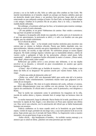 jóvenes y no se les halló en ella. Solo yo sabía que ellos estaban en San Carlo. Me
marché mezclándome en el tumulto; alquilé un carruaje con buenos caballos; pasé por
mi domicilio donde tomé dinero y un perchero bien provisto; luego dejé mi coche
estacionado en una callejuela contigua al teatro. En San Carlo, no busqué mucho tiempo
a mis amigos. Estaban en la primera fila de un palco, bien a la vista, y marcaban la
medida dando cabezadas.
Sin embargo, a la primera señal que les hice, se levantaron para reunirse conmigo;
sin duda yo tenía el rostro alarmado.
–¡Ni una palabra, ni un gesto! Hablaremos de camino. Han venido a arrestaros;
hay que huir sin perder un instante.
Llegamos a la pequeña calle donde nos esperaba el coche; pero en el momento en
el que nos aproximamos, la portezuela se abrió y vi salir a un hombre con una gran
espada, que me saludó cortésmente.
Era el oficial de policía.
–Señor conde, – dijo – se ha tomado usted muchas molestias para encontrar una
carroza que yo mismo os hubiera ofrecido. Puesto que habéis alquilado esta, nos
aprovecharemos. Además cometéis una grave imprudencia; los caminos no son seguros;
viajar de noche, sin escolta, es algo atrevido. No sufriremos porque os ocurra alguna
desgracia. He traído conmigo algunos valientes que se mantendrán delante y detrás de
vuestro coche o galoparán al lado de las portezuelas. ¿Quiere usted pasar, bella
enamorada? – añadió el espantoso burlón ofreciendo la mano a Lorenza. ¡Ahora usted,
señor abad! ¡Ahora usted, señor conde!
Reflexioné que podría servir a esos jóvenes más útilmente, si no me dejaba
envolver en su desastre, y retrocedí un paso excusándome en asuntos que quería
terminar en Nápoles.
–¡Cómo!– dijo el bribón que se burlaba de nosotros, – ¿Vais a abandonar a una
dama tan bella en su desgracia? No quisiera creerlo por vuestro honor. Suba, se lo
ruego.
–¿Tenéis una orden de detención sobre mi?
–¿Sobre vos, señor? ¡Oh! sois demasiado hábil; pero seréis más útil a la justicia
para aclararlo. Suba voluntariamente. Lamentaría mucho tener que golpearos con la
culata de un mosquete.
Tuve que obedecer. Me situé en la parte delantera del coche, enfrente a Lorenza,
que debió obligatoriamente rozar sus rodillas con mis piernas. Eso fue para mí una
especie de consolación. El oficial entró el cuarto, cerró la portezuela y nos dirigimos a
Roma.
Pasé la noche tan castamente como lo permitieron los traqueteos de la silla,
mecida de sueños dulces y lejanos, mirando huir el campo bajo un hermoso claro de
luna.
La noche transcurrió, luego la alborada. Hacia finales de la tarde, percibimos en el
horizonte la cúpula de San Ángel, y nos detuvimos en Pizzo para repostar una última
vez. Hice servir una colación, con la autorización del oficial que se había humanizado
bastante con nosotros.
Todavía estábamos en la mesa cuando entró en la hostelería un gran hombre
enjuto, vestido de negro, portador de una larga vara, y cuya nariz parecía la de un ave de
presa. Supe pronto que era el enviado del Santo Oficio. La Inquisición venía a nuestro
encuentro; era un gran honor el que se nos hacía.
–Señor oficial, – dijo brutalmente el hombre, – he recibido vuestro mensaje y os
anuncio que es usted un idiota. ¿Quiénes son estas personas que me traéis?
 