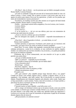 –¡Por Baco!– dijo el oficial, – son las personas que me habéis encargado arrestar,
Romeo Staffi y Lorenza Feliciani.
–¡El cielo os confunda! Vengo del convento de la Anunciación donde he visto a la
señora Lorenza. A decir verdad, ella se parece un poco a esta joven, pero uno no es
agente de policía para dejarse llevar por las apariencias. ¿Cuáles son las pruebas que
tenéis de la identidad de vuestros prisioneros?
–Excelencia, sus nombres escritos por ellos mismos en el registro del hotel donde
estaban alojados: Romeo Staffi y Lorenza Feliciani.
–Perdón, – interrumpió nuestra bella compañera, él no era Lorenza, sino Lorenzo.
–Lorenza, Señora.
–Lorenzo, Señor.
–Yo he visto la a.
–Y yo he escrito la o. – tal vez con una rúbrica; pero esos son ornamentos de
escritura que nada tienen de criminal.
–¿Acaso os atrevéis a afirmar que sois un hombre?
–Que me entreguen una espada y lo demostraré – respondió descaradamente mi
pasión.
–¡Pues bien! – dijo el inquisidor al oficial, – ¿es usted idiota, si o no?
Romeo tomó la palabra:
–Cuántas personas se equivocan, Excelencia, pero puesto que mi inocencia está
reconocida, ¿nos hará el favor de comer un melón en nuestra compañía?
¡Santo Dios! Yo tosía. ¡Haber sido engañado, escarnecido hasta ese punto! Y sin
embargo permanecía, a pesar de la evidencia, en una confusión de espíritu singular;
miraba a ese adolescente que tan bien simulaba a las jovencitas, y no podía persuadirme
aún de que me hubiesen engañado.
Finalmente dije al joven enmascarado, con una emoción en la que se podía
percibir una sorda cólera:
–¿Así que os habéis burlado de mi?
–¡Bah! ¡es carnaval! – respondió el joven divertido.
–¿Os acordáis al menos de la bofetada que me habéis dado?
–¿Vais a buscarme jaleo?
–Desde luego – exclamé.
–Pues bien, salgamos – dijo él.
Cuando estuvimos sobre la carretera, yo dije:
–¿Dónde encontraremos armas?
Él estalló a reír.
–¡Oh! ¡qué carácter! ¿Soy culpable porque tengo dieciséis años y soy guapo?
Cuando me hayáis visto romper algunos jarros y trajinar a algunas chicas, ya no os
engañaréis. Una bofetada, ¡qué bello asunto! Me la devolveréis en nuestra primera
disputa. Despellejarnos por semejante bagatela sería absurdo, señor conde. Espero que
os haya presentado a vuestra amante. Vamos, ríase de la aventura, es el mejor partido, y
para hacer las paces os prometo un beso de mi hermana.
–¿Tenéis una hermana? – dije.
Y lamenté mucho no haber añadido: «¿tan bella como vos?»
–¡Eh! sí, tengo a mi hermana Lorenza, que se me parece mucho, como una estrella
a una candela. La historia que os hemos contado, Romeo y yo, es cierta en todo punto, y
fue para distraer a este pobre abad, que estaba muy apenado desde que ingresaron a
Lorenza en el convento, por lo que he consentido en representar el papel de mi hermana
durante algunos días de carnaval.
–¿Me presentaréis a la señorita Lorenza?
 