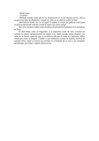 –Desde luego.
–¿Cuándo?
–Mañana, cuando usted quiera. La Anunciación no es de clausura severa. Allí se
acogen a las hijas desobedientes, cuando no están ya en edad de recibir la fusta.
¿Qué hubiese hecho otro en mi lugar? Compuse lo mejor que pude mi rostro para
no parecer demasiado ridículo y tendí la mano a mi nuevo amigo.
Dos horas después, había cuatro hombres absolutamente borrachos en la hostelería
de Pizzo.
El abad bebía como un inquisidor, y el inquisidor como un cura; Lorenzo les
sostenía la cabeza vacilantemente; en cuanto a mí, había vaciado tantos chupitos a la
salud de mi futura conquista, que, si no hubiese sido por el conde de Cagliostro, habría
estado gris como un burgués. Cuando vi que estábamos a punto de dejarnos deslizar de
nuestras sillas, rogué a Lorenzo que prestase la vestimenta de su sexo a un muchacho
del albergue, por temor a alguna equivocación.
 