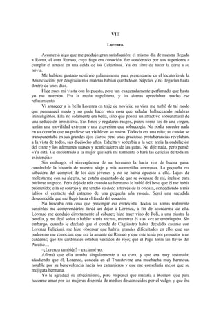 VIII
Lorenza.
Aconteció algo que me produjo gran satisfacción: el mismo día de nuestra llegada
a Roma, el cura Romeo, cuya fuga era conocida, fue condenado por sus superiores a
cumplir el arresto en una celda de los Celestinos. Ya era libre de hacer la corte a su
novia.
Me hubiese gustado vestirme galantemente para presentarme en el locutorio de la
Anunciación; por desgracia mis maletas habían quedado en Nápoles y no llegarían hasta
dentro de unos días.
Hice pues mi visita con lo puesto, pero tan exageradamente perfumado que hasta
yo me mareaba. Era la moda napolitana, y las damas apreciaban mucho ese
refinamiento.
Vi aparecer a la bella Lorenza en traje de novicia; su vista me turbó de tal modo
que permanecí mudo y no pude hacer otra cosa que saludar balbuceando palabras
ininteligibles. Ella no solamente era bella, sino que poseía un atractivo sobrenatural de
una seducción irresistible. Sus finos y regulares rasgos, puros como los de una virgen,
tenían una movilidad extrema y una expresión que sobrecogía. No podía suceder nada
en su corazón que no pudiese ser visible en su rostro. Todavía era una niña; su candor se
transparentaba en sus grandes ojos claros; pero unas graciosas protuberancias revelaban,
a la vista de todos, sus dieciocho años. Esbelta y soberbia a la vez, tenía la ondulación
del cisne y los ademanes suaves y acariciadores de las gatas. No dije nada, pero pensé:
«Ya está. He encontrado a la mujer que será mi tormento o hará las delicias de toda mi
existencia.»
Sin embargo, el sinvergüenza de su hermano la hacía reír de buena gana,
contándole la historia de nuestro viaje y mis acometidas amorosas. La pequeña era
sabedora del complot de los dos jóvenes y no se había opuesto a ello. Lejos de
molestarme con su alegría, yo estaba encantado de que se ocupase de mi, incluso para
burlarse un poco. Pero dejó de reír cuando su hermano le habló del beso que él me había
prometido; ella se sonrojó y me tendió su dedo a través de la celosía, concediendo a mis
labios el contacto del extremo de una pequeña uña rosada. Sentí una sacudida
desconocida que me llegó hasta el fondo del corazón.
No buscaba otra cosa que prolongar esa entrevista. Todas las almas realmente
sensibles me comprenderán: tardé en dejar a Lorenza, a fin de acordarme de ella.
Lorenzo me condujo directamente al cabaret; hizo traer vino de Poli, a una piastra la
botella, y me dejó soñar o hablar a mis anchas, mientras él a su vez se embriagaba. Sin
embargo, cuando le declaré que el conde de Cagliostro había decidido casarse con
Lorenza Feliciani, me hizo observar que habría grandes dificultades en ello; que sus
padres no me conocían; que era la amante de Romeo y que este tenía por protector a un
cardenal; que los cardenales estaban vestidos de rojo; que el Papa tenía las llaves del
Paraíso…
–¡Lorenza también! – exclamé yo.
Afirmó que ella amaba singularmente a su cura, y que era muy testaruda;
añadiendo que él, Lorenzo, conocía en el Transtevere una muchacha muy hermosa,
notable por su benevolencia hacia los extranjeros y que me consolaría mejor que su
mojigata hermana.
Yo le agradecí su ofrecimiento, pero respondí que mataría a Romeo; que para
hacerme amar por las mujeres disponía de medios desconocidos por el vulgo, y que iba
 