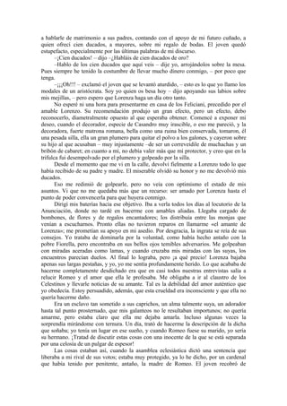 a hablarle de matrimonio a sus padres, contando con el apoyo de mi futuro cuñado, a
quien ofrecí cien ducados, a mayores, sobre mi regalo de bodas. El joven quedó
estupefacto, especialmente por las últimas palabras de mi discurso.
–¡Cien ducados! – dijo –¿Habláis de cien ducados de oro?
–Hablo de los cien ducados que aquí veis – dije yo, arrojándolos sobre la mesa.
Pues siempre he tenido la costumbre de llevar mucho dinero conmigo, – por poco que
tenga.
–¡¡¡Oh!!! – exclamó el joven que se levantó aturdido, – esto es lo que yo llamo los
modales de un aristócrata. Soy yo quien os besa hoy – dijo apoyando sus labios sobre
mis mejillas, – pero espero que Lorenza haga un día otro tanto.
No esperé ni una hora para presentarme en casa de los Feliciani, precedido por el
amable Lorenzo. Su recomendación produjo un gran efecto, pero un efecto, debo
reconocerlo, diametralmente opuesto al que esperaba obtener. Comencé a exponer mi
deseo, cuando el decorador, especie de Casandro muy irascible, o eso me pareció, y la
decoradora, fuerte matrona romana, bella como una ruina bien conservada, tomaron, él
una pesada silla, ella un gran plumero para quitar el polvo a los galones, y cayeron sobre
su hijo al que acusaban – muy injustamente –de ser un correveidile de muchachas y un
bribón de cabaret; en cuanto a mí, no debía valer más que mi protector, y creo que en la
trifulca fui desempolvado por el plumero y golpeado por la silla.
Desde el momento que me vi en la calle, devolví fielmente a Lorenzo todo lo que
había recibido de su padre y madre. El miserable olvidó su honor y no me devolvió mis
ducados.
Eso me redimió de golpearle, pero no veía con optimismo el estado de mis
asuntos. Vi que no me quedaba más que un recurso: ser amado por Lorenza hasta el
punto de poder convencerla para que huyera conmigo.
Dirigí mis baterías hacia ese objetivo. Iba a verla todos los días al locutorio de la
Anunciación, donde no tardé en hacerme con amables aliadas. Llegaba cargado de
bombones, de flores y de regalos encantadores; los distribuía entre las monjas que
venían a escucharnos. Pronto ellas no tuvieron reparos en llamarme «el amante de
Lorenza»; me prometían su apoyo en mi asedio. Por desgracia, la ingrata se reía de sus
consejos. Yo trataba de dominarla por la voluntad, como había hecho antaño con la
pobre Fiorella, pero encontraba en sus bellos ojos temibles adversarios. Me golpeaban
con miradas aceradas como lamas, y cuando cruzaba mis miradas con las suyas, los
encuentros parecían duelos. Al final lo lograba, pero ¡a qué precio! Lorenza bajaba
apenas sus largas pestañas, y yo, yo me sentía profundamente herido. Lo que acababa de
hacerme completamente desdichado era que en casi todos nuestras entrevistas salía a
relucir Romeo y el amor que ella le profesaba. Me obligaba a ir al claustro de los
Celestinos y llevarle noticias de su amante. Tal es la debilidad del amor auténtico que
yo obedecía. Estoy persuadido, además, que esta crueldad era inconsciente y que ella no
quería hacerme daño.
Era un esclavo tan sometido a sus caprichos, un alma talmente suya, un adorador
hasta tal punto prosternado, que mis galanteos no le resultaban importunos; no quería
amarme, pero estaba claro que ella me dejaba amarla. Incluso algunas veces la
sorprendía mirándome con ternura. Un día, trató de hacerme la descripción de la dicha
que soñaba; yo tenía un lugar en ese sueño, y cuando Romeo fuese su marido, yo sería
su hermano. ¡Tratad de discutir estas cosas con una inocente de la que se está separada
por una celosía de un pulgar de espesor!
Las cosas estaban así, cuando la asamblea eclesiástica dictó una sentencia que
liberaba a mi rival de sus votos; estaba muy protegido, ya lo he dicho, por un cardenal
que había tenido por penitente, antaño, la madre de Romeo. El joven recobró de
 