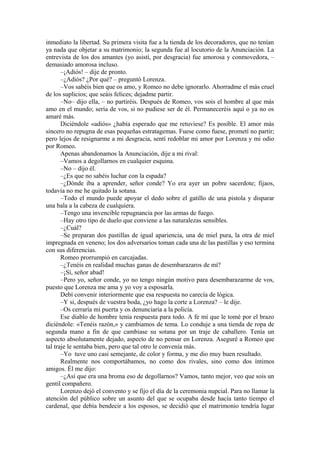 inmediato la libertad. Su primera visita fue a la tienda de los decoradores, que no tenían
ya nada que objetar a su matrimonio; la segunda fue al locutorio de la Anunciación. La
entrevista de los dos amantes (yo asistí, por desgracia) fue amorosa y conmovedora, –
demasiado amorosa incluso.
–¡Adiós! – dije de pronto.
–¿Adiós? ¿Por qué? – preguntó Lorenza.
–Vos sabéis bien que os amo, y Romeo no debe ignorarlo. Ahorradme el más cruel
de los suplicios; que seáis felices; dejadme partir.
–No– dijo ella, – no partiréis. Después de Romeo, vos sois el hombre al que más
amo en el mundo; sería de vos, si no pudiese ser de él. Permaneceréis aquí o ya no os
amaré más.
Diciéndole «adiós» ¿había esperado que me retuviese? Es posible. El amor más
sincero no repugna de esas pequeñas estratagemas. Fuese como fuese, prometí no partir;
pero lejos de resignarme a mi desgracia, sentí redoblar mi amor por Lorenza y mi odio
por Romeo.
Apenas abandonamos la Anunciación, dije a mi rival:
–Vamos a degollarnos en cualquier esquina.
–No – dijo él.
–¿Es que no sabéis luchar con la espada?
–¿Dónde iba a aprender, señor conde? Yo era ayer un pobre sacerdote; fijaos,
todavía no me he quitado la sotana.
–Todo el mundo puede apoyar el dedo sobre el gatillo de una pistola y disparar
una bala a la cabeza de cualquiera.
–Tengo una invencible repugnancia por las armas de fuego.
–Hay otro tipo de duelo que conviene a las naturalezas sensibles.
–¿Cuál?
–Se preparan dos pastillas de igual apariencia, una de miel pura, la otra de miel
impregnada en veneno; los dos adversarios toman cada una de las pastillas y eso termina
con sus diferencias.
Romeo prorrumpió en carcajadas.
–¿Tenéis en realidad muchas ganas de desembarazaros de mí?
–¡Sí, señor abad!
–Pero yo, señor conde, yo no tengo ningún motivo para desembarazarme de vos,
puesto que Lorenza me ama y yo voy a esposarla.
Debí convenir interiormente que esa respuesta no carecía de lógica.
–Y si, después de vuestra boda, ¿yo hago la corte a Lorenza? – le dije.
–Os cerraría mi puerta y os denunciaría a la policía.
Ese diablo de hombre tenía respuesta para todo. A fe mí que le tomé por el brazo
diciéndole: «Tenéis razón,» y cambiamos de tema. Lo conduje a una tienda de ropa de
segunda mano a fin de que cambiase su sotana por un traje de caballero. Tenía un
aspecto absolutamente dejado, aspecto de no pensar en Lorenza. Aseguré a Romeo que
tal traje le sentaba bien, pero que tal otro le convenía más.
–Yo tuve uno casi semejante, de color y forma, y me dio muy buen resultado.
Realmente nos comportábamos, no como dos rivales, sino como dos íntimos
amigos. Él me dijo:
–¿Así que era una broma eso de degollarnos? Vamos, tanto mejor, veo que sois un
gentil compañero.
Lorenzo dejó el convento y se fijo el día de la ceremonia nupcial. Para no llamar la
atención del público sobre un asunto del que se ocupaba desde hacía tanto tiempo el
cardenal, que debía bendecir a los esposos, se decidió que el matrimonio tendría lugar
 