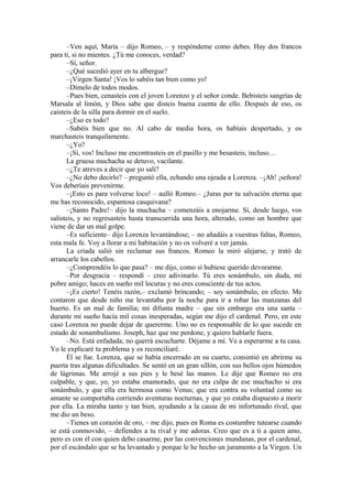 –Ven aquí, María – dijo Romeo, – y respóndeme como debes. Hay dos francos
para ti, si no mientes. ¿Tú me conoces, verdad?
–Sí, señor.
–¿Qué sucedió ayer en tu albergue?
–¡Virgen Santa! ¡Vos lo sabéis tan bien como yo!
–Dímelo de todos modos.
–Pues bien, cenasteis con el joven Lorenzo y el señor conde. Bebisteis sangrías de
Marsala al limón, y Dios sabe que disteis buena cuenta de ello. Después de eso, os
caísteis de la silla para dormir en el suelo.
–¿Eso es todo?
–Sabéis bien que no. Al cabo de media hora, os habíais despertado, y os
marchasteis tranquilamente.
–¿Yo?
–¡Sí, vos! Incluso me encontrasteis en el pasillo y me besasteis; incluso…
La gruesa muchacha se detuvo, vacilante.
–¿Te atreves a decir que yo salí?
–¿No debo decirlo? – preguntó ella, echando una ojeada a Lorenza. –¡Ah! ¡señora!
Vos deberíais prevenirme.
–¡Esto es para volverse loco! – aulló Romeo.– ¿Juras por tu salvación eterna que
me has reconocido, espantosa casquivana?
–¡Santo Padre!– dijo la muchacha – comenzáis a enojarme. Sí, desde luego, vos
salisteis, y no regresasteis hasta transcurrida una hora, alterado, como un hombre que
viene de dar un mal golpe.
–Es suficiente– dijo Lorenza levantándose; – no añadáis a vuestras faltas, Romeo,
esta mala fe. Voy a llorar a mi habitación y no os volveré a ver jamás.
La criada salió sin reclamar sus francos. Romeo la miró alejarse, y trató de
arrancarle los cabellos.
–¿Comprendéis lo que pasa? – me dijo, como si hubiese querido devorarme.
–Por desgracia – respondí – creo adivinarlo. Tú eres sonámbulo, sin duda, mi
pobre amigo; haces en sueño mil locuras y no eres consciente de tus actos.
–¡Es cierto! Tenéis razón,– exclamó brincando; – soy sonámbulo, en efecto. Me
contaron que desde niño me levantaba por la noche para ir a robar las manzanas del
huerto. Es un mal de familia; mi difunta madre – que sin embargo era una santa –
durante mi sueño hacía mil cosas inesperadas, según me dijo el cardenal. Pero, en este
caso Lorenza no puede dejar de quererme. Uno no es responsable de lo que sucede en
estado de sonambulismo. Joseph, haz que me perdone, y quiero hablarle fuera.
–No. Está enfadada; no querrá escucharte. Déjame a mí. Ve a esperarme a tu casa.
Yo le explicaré tu problema y os reconciliaré.
Él se fue. Lorenza, que se había encerrado en su cuarto, consintió en abrirme su
puerta tras algunas dificultades. Se sentó en un gran sillón, con sus bellos ojos húmedos
de lágrimas. Me arrojé a sus pies y le besé las manos. Le dije que Romeo no era
culpable, y que, yo, yo estaba enamorado, que no era culpa de ese muchacho si era
sonámbulo, y que ella era hermosa como Venus; que era contra su voluntad como su
amante se comportaba corriendo aventuras nocturnas, y que yo estaba dispuesto a morir
por ella. La miraba tanto y tan bien, ayudando a la causa de mi infortunado rival, que
me dio un beso.
–Tienes un corazón de oro, – me dijo, pues en Roma es costumbre tutearse cuando
se está conmovido, – defiendes a tu rival y me adoras. Creo que es a ti a quien amo,
pero es con él con quien debo casarme, por las convenciones mundanas, por el cardenal,
por el escándalo que se ha levantado y porque le he hecho un juramento a la Virgen. Un
 