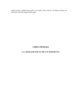 mostró cartas y papeles que tenía en un cajón. Eran curiosos. La buena anciana no
sabía leer. Nos los entregó. Helos aquí.
LIBRO PRIMERO
LA ADOLESCENCIA DE UN INMORTAL
 