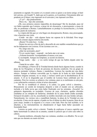 juramente es sagrado. En cuanto a ti, te amaré como se quiere a un tierno amigo, te haré
mil caricias, ¡mi Joseph! Y, dado que así lo quieres, yo le perdono. Únicamente debe ser
prudente en el futuro, sino ingresaré en el convento y me esposaré con Dios.
–¿Y yo? – dije piadosamente.
–Dios o tú, – dijo ella sonriendo.
¡Oh, esos primeros amores imposibles de desarraigar! Me fui desolado, pues tal
vez había esperado que Lorenza, a pesar de mi elocuencia, o precisamente a causa de
ella, no perdonase a Romeo. Lamentablemente se produjo la reconciliación; y la boda
estaba a punto de realizarse.
La víspera del día que yo veía llegar con desesperación, Romeo, muy preocupado,
vino a hacerme una visita.
–Conde– me dijo – solo algunas horas me separan de la felicidad. Pero tengo
miedo de cometer alguna tontería esta noche.
–¡Bueno! Tú estás loco – le dije.
–Siento los nervios a flor de piel y desconfío de este maldito sonambulismo que ya
me ha indispuesto con Lorenza. Si me acostase con vos…
–No, tengo una cita.
–¿Qué me aconsejáis, pues?
–Yo en vuestro lugar – respondí – me haría atar a mi cama.
–¡Valiente bromista! Acompañadme al menos a mi casa.
Lo acompañé. Aunque era temprano, se acostó sin demora.
–Tengo sueño – dijo – y vos seréis testigo de que me habéis dejado entre las
sábanas.
–Tratad de no soñar – dije.
Sin embargo, el barrio de la Trinidad dormía desde hacía algunas horas, cuando la
plaza de los Peregrinos se llenó de personas de discreta condición. Era un grupo de
músicos portando violones, flautas y mandolinas. Lorenza fue mecida por una dulce
música. Aunque se hubiese convenido que la víspera de la boda no sería festejada
mediante ninguna serenata, no se enojó, e incluso sonrió por la desobediencia de su
amante. A él no le disgustaba que el nombre de Lorenza fuese celebrado por los
cantantes. Pero los vecinos se echaron a las ventanas, pues se es melómano es este país,
y ese zafarrancho comenzó a irritar al arisco decorador.
Por fin se restableció el silencio y la calma. La gente volvió a dormirse…
Bruscamente un sonido de trompetas despertó a todo el mundo con un sobresalto,
incluida a la bella novia que creía haber finalizado con las serenatas. ¡Escuchó! La
galantería degeneraba en escándalo. Cuernos de caza, clarinetes, agudos chirridos
estallaban en un estrépito de fanfarrias, alrededor de la cama donde estaba acostada.
Enrojeció de pudor y de ira, escuchando su nombre mezclado con esas hordas salvajes.
Naturalmente, los vecinos reía a mandíbula batiente; la plaza de la Trinidad era una
revolución. Como era de esperar, el padre no fue el último en abrir la puerta; lleno de un
justo enojo, instaba a la orquesta a ir a tocar a otro lado. Pero fue mal recibido; se le
abucheó, y los instrumentistas no abandonaron el lugar hasta haber ejecutado un
formidable final.
Lorenza no pudo volver a dormir. Trataba de explicarse el nuevo capricho que
había trastornado la cabeza de su amante, cuando le pareció que el cielo caía sobre su
cabeza.
Cuarenta tambores, alineados bajo sus ventanas, sonaban a su albedrío. No so oyó
más que eso durante un cuarto de hora.
 