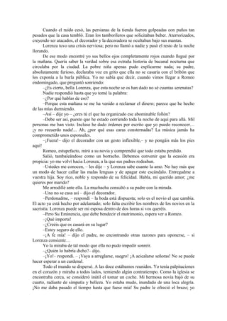 Cuando el ruido cesó, las persianas de la tienda fueron golpeadas con puños tan
pesados que la casa tembló. Eran los tamborileros que solicitaban beber. Aterrorizados,
creyendo ser atacados, el decorador y la decoradora se ocultaban bajo sus mantas.
Lorenza tuvo una crisis nerviosa; pero no llamó a nadie y pasó el resto de la noche
llorando.
De ese modo encontré yo sus bellos ojos completamente rojos cuando llegué por
la mañana. Quería saber la verdad sobre esa extraña historia de bacanal nocturna que
circulaba por la ciudad. La pobre niña apenas pudo explicarme nada; su padre,
absolutamente furioso, declaraba voz en grito que ella no se casaría con el bribón que
los exponía a la burla pública. Yo no sabía que decir, cuando vimos llegar a Romeo
endomingado, que preguntó sonriendo:
–¿Es cierto, bella Lorenza, que esta noche se os han dado no sé cuantas serenatas?
Nadie respondió hasta que yo tomé la palabra:
–¿Por qué hablas de eso?
–Porque esta mañana se me ha venido a reclamar el dinero; parece que he hecho
de las mías durmiendo.
–Así – dije yo – ¿eres tú el que ha organizado ese abominable follón?
–Debe ser así, puesto que he estado corriendo toda la noche de aquí para allá. Mil
personas me han visto. Incluso he dado órdenes por escrito que yo puedo reconocer…
¡y no recuerdo nada!... Ah, ¿por qué esas caras consternadas? La música jamás ha
comprometido unos esponsales.
–¡Fuera!– dijo el decorador con un gesto inflexible,– y no pongáis más los pies
aquí!
Romeo, estupefacto, miró a su novia y comprendió que todo estaba perdido.
Salió, tambaleándose como un borracho. Debemos convenir que la ocasión era
propicia: yo me volví hacia Lorenza, a la que sus padres rodeaban.
–Ustedes me conocen, – les dije – y Lorenza sabe cuanto la amo. No hay más que
un modo de hacer callar las malas lenguas y de apagar este escándalo. Entregadme a
vuestra hija. Soy rico, noble y respondo de su felicidad. Habla, mi querido amor; ¿me
quieres por marido?
Me arrodillé ante ella. La muchacha consultó a su padre con la mirada.
–Uno no se casa así – dijo el decorador.
–Perdonadme, – respondí – la boda está dispuesta; solo es el novio el que cambia.
El acto ya está hecho por adelantado; solo falta escribir los nombres de los novios en la
sacristía. Lorenza puede ser mi esposa dentro de dos horas si vos queréis.
–Pero Su Eminencia, que debe bendecir el matrimonio, espera ver a Romeo.
–¡Qué importa!
–¿Creéis que os casará en su lugar?
–Estoy seguro de ello.
–¡A fe mía! – dijo el padre, no encontrando otras razones para oponerse, – si
Lorenza consiente…
Yo la miraba de tal modo que ella no pudo impedir sonreír.
–¿Quién lo habría dicho?– dijo.
–¡Yo!– respondí. – ¡Vaya a arreglarse, suegro! ¡A acicalarse señoras! No se puede
hacer esperar a un cardenal.
Todo el mundo se dispersó. A las doce estábamos reunidos. Yo tenía palpitaciones
en el corazón y miraba a todos lados, temiendo algún contratiempo. Como la iglesia se
encontraba cerca, se consideró inútil el tomar un coche. Mi hermosa novia bajó de su
cuarto, radiante de simpatía y belleza. Yo estaba mudo, inundado de una loca alegría.
¡No me daba pasado el tiempo hasta que fuese mía! Su padre le ofreció el brazo; yo
 