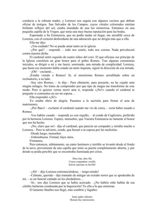conducía a la robusta madre, y Lorenzo nos seguía con algunos vecinos que debían
oficiar de testigos. San Salvador de los Campos, cuyos vitrales coloreados emitían
brillante reflejos del sol, estaba inundado de una luz misteriosa. Entramos en una
pequeña capilla de la Virgen, que tenía una muy buena reputación para las bodas.
Esperando a Su Eminencia, que no podía tardar en llegar, me arrodillé cerca de
Lorenza, con el corazón desbordante de una adoración que no dirigía más que a ella.
Ella me dijo:
–¡Ten cuidado! No se puede amar tanto en la iglesia.
–¿Por qué? – respondí, – todo nos sonríe, todo nos corona. Nada prevalecerá
contra nuestra dicha.
El cardenal entró seguido de cuatro niños del coro. El que oficiase ese príncipe de
la Iglesia constituía un gran honor para el pobre Romeo. Tras algunas ceremonias
iniciales, se dirigió a mí y me lanzó, sonriendo, una mirada de complicidad. Lorenza,
que hasta ese momento había estado un tanto inquieta, siguió la dirección de esa mirada.
–¡Oh! – exclamó…
¡Estaba viendo a Romeo! Sí, al mismísimo Romeo arrodillado sobre un
reclinatorio, a su lado.
–Soy otro Romeo, – le dije.– Para obtenerte, para poseerte, no he cejado ante
ningún milagro. No trates de comprender por que tipo de magia me transformo de este
modo. Pero si quieres verme morir ante ti, responde «¡No!» cuando el cardenal te
pregunte si consientes en ser mi esposa…
Ella respondió «¡Sí!»
Yo estaba ebrio de alegría. Pasamos a la sacristía para firmar el acta de
matrimonio.
–¡Por Baco! – exclamó el cardenal cuando me vio de cerca, – creía haber casado a
Romeo.
–Vos habéis casado – respondí yo con orgullo, – al conde de Cagliostro, preferido
por la hermosa Lorenza. Espero, monseñor, que Vuestra Eminencia no lamente el honor
que nos ha hecho.
–¡No, claro que no!– dijo el cardenal, que parecía un compadre y miraba mucho a
Lorenza.– Pero te advierto, conde, que besaré a tu esposa por las molestias.
–Desde luego, monseñor.
–Enhorabuena. Firmad, hijos míos.
Firmamos.
Pero entonces, súbitamente, un canto lastimero y terrible se levantó desde el fondo
de la nave, proveniente de una capilla que tenía su puerta completamente abierta, y por
donde se podía percibir que se encontraba iluminada por cirios.
Dies irae, dies illa
Crucis expandens vexilla
Solvet saeclum in favillà!
–¡Ah! – dijo Lorenza estremeciéndose, – tengo miedo!
–Cálmate, querida – dije tratando de mitigar un extraño terror que se apoderaba de
mi; – es un funeral cantado en los alrededores…
–Sí,– nos dijo Lorenzo que se había acercado. –¿No habéis oído hablar de esa
célebre bailarina condenada por la Inquisición? Es ella a la que entierran.
El lamento fúnebre nos llegó, más sombrío y lúgubre:
Juste judex ultionis
Donum fac remissionis
 