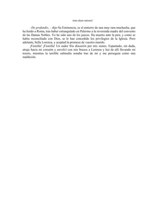 Ante diem rationis!
–De profundis, – dijo Su Eminencia; es el entierro de una muy rara muchacha, que
ha huido a Roma, tras haber estrangulado en Palermo a la reverenda madre del convento
de las Damas Nobles. Yo he sido uno de los jueces. Ha muerto ante la pira, y como se
había reconciliado con Dios, se le han concedido los privilegios de la Iglesia. Pero
adelante, bella Lorenza, y aceptad la promesa de vuestro marido.
¡Fiorella! ¡Fiorella! Un sudor frío discurrió por mis sienes. Espantado, sin duda,
atraje hacia mi corazón y envolví con mis brazos a Lorenza y huí de allí llevando mi
tesoro, mientras la terrible salmodia sonaba tras de mi y me perseguía como una
maldición.
 