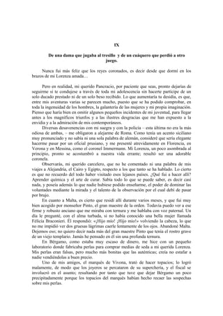 IX
De una dama que jugaba al tresillo y de un cuáquero que perdió a otro
juego.
Nunca fui más feliz que los reyes coronados, es decir desde que dormí en los
brazos de mi Lorenza amada…
Pero en realidad, mi querido Pancracio, por paciente que seas, pronto dejarías de
seguirme si te condujese a través de toda mi adolescencia sin hacerte partícipe de un
solo ducado prestado ni de un solo beso recibido. Lo que aumentaría tu desidia, es que,
entre mis aventuras varias se parecen mucho, puesto que se ha podido comprobar, en
toda la ingenuidad de los hombres, la galantería de las mujeres y mi propia imaginación.
Pienso que haría bien en omitir algunos pequeños incidentes de mi juventud, para llegar
antes a los magníficos triunfos y a las ilustres desgracias que me han expuesto a la
envidia y a la admiración de mis contemporáneos.
Diversas desavenencias con mi suegra y con la policía – esta última no era la más
odiosa de ambas, – me obligaron a alejarme de Roma. Como tenía un acento siciliano
muy pronunciado y no sabía ni una sola palabra de alemán, consideré que sería elegante
hacerme pasar por un oficial prusiano, y me presenté atrevidamente en Florencia, en
Verona y en Messina, como el coronel Immermann. Mi Lorenza, un poco asombrada al
principio, pronto se acostumbró a nuestra vida errante; resultó ser una adorable
coronela.
Observarás, mi querido carcelero, que no he comentado ni una palabra de mis
viajes a Alejandría, el Cairo y Egipto, respecto a los que tanto se ha hablado. Lo cierto
es que no recuerdo del todo haber visitado esos lejanos países. ¿Qué fui a hacer allí?
Aprender química y el arte de curar. Sabía todo lo que se puede saber, es decir casi
nada, y poseía además lo que nadie hubiese podido enseñarme, el poder de dominar las
voluntades mediante la mirada y el talento de la observación por el cual debí de pasar
por brujo.
En cuanto a Malta, es cierto que residí allí durante varios meses, y que fui muy
bien acogido por monseñor Pinto, el gran maestre de la orden. Todavía puedo ver a ese
firme y robusto anciano que me miraba con ternura y me hablaba con voz paternal. Un
día le pregunté, con el alma turbada, si no había conocido una bella mujer llamada
Félicia Braconieri. Él respondió: «¡Hijo mío! ¡Hijo mio!» volviendo la cabeza, lo que
no me impidió ver dos gruesas lágrimas caerle lentamente de los ojos. Abandoné Malta.
Dejemos eso; no quiero decir nada más del gran maestre Pinto que tenía el rostro grave
de un viejo templario. Jamás he pensado en él sin una profunda ternura.
En Bérgamo, como estaba muy escaso de dinero, me hice con un pequeño
laboratorio donde fabricaba perlas para comprar medias de seda a mi querida Lorenza.
Mis perlas eran falsas, pero mucho más bonitas que las auténticas; creía no estafar a
nadie vendiéndolas a buen precio.
Uno de mis amigos, el marqués de Vivona, trató de hacer topacios; lo logró
malamente, de modo que los joyeros se percataron de su superchería, y el fiscal se
involucró en el asunto; resultando por tanto que tuve que dejar Bérgamo un poco
precipitadamente porque los topacios del marqués habían hecho recaer las sospechas
sobre mis perlas.
 