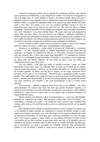 Venecia se emocionó mucho con la llegada de un príncipe siciliano, que viajaba
con la princesa de Trébizonde, y que consentía en vender a las personas distinguidas el
Elixir de larga vida. ¡A veinte ducados el frasco! ¡Excelente compra, decían los que lo
adquirían, pues, por una pequeña suma, se obtenía una especie de inmortalidad, que, por
término medio, y cuando el comprador estaba en la mayoría de edad, duraba bien unos
ocho o diez años. En cuanto a mi, casi me producía pérdidas, porque el vino de
malvavisco que metía en los frascos era muy caro ese año, pues las viñas se habían
congelado. También mezclaba vino de Egipto para asegurar una posteridad numerosa al
más viejo Abraham y a las más estériles Saras. Me gusta creer que esta preparación
nunca dejó de hacer efecto. No me atrevería sin embargo a afirmarlo, habiendo el
destino querido que permaneciese siempre menos de nueve meses en las ciudades en las
que vendía ese famoso vino del que desgraciadamente perdí la receta. Pero imagino que
la volveré a encontrar si alguna joven hermosa tiene necesidad de emplearla.
Fue en Venecia cuando a punto estuve de morir de miedo, a causa de un milagro
que hice; todavía era joven y estaba poco acostumbrado a mis prodigios.
Lorenza y yo estábamos, – quiero decir la princesa de Trébizonde y el príncipe
siciliano, – en una compañía donde se estaban inquietando por una dama que era
esperada y no llegaba. Un caballero se ofreció a ir a buscarla y durante la ausencia de
este otra persona dijo: «¿Pero que puede estar haciendo?» Yo respondí por instinto:
«Tal vez se vea obligada a jugar al tresillo». El tresillo, en esa época, era un juego muy
de moda entre las damas italianas. Se me tachó de loco y que, sin duda, una
indisposición era la causa del retraso.
Eso me ofendió. –«Os digo que juega al tresillo»–exclamé. Luego, sin saber
demasiado lo que hacía, trace un cuadrado sobre el suelo con la punta de mi espada,
pasé las manos por encima y entonces, en una especie de niebla, se vio formar la figura
de la dama jugando, en efecto, con tres de sus amigos, los tres muy conocidos de las
personas con las que yo me encontraba. ¡Pensaréis que se produjeron gritos y gestos
airados! Pero nadie quedó más estupefacto que yo; pues la persona susodicha llegó entre
tanto y declaró que había perdido la noción del tiempo jugando una partida de tresillo
con unos caballeros que nombró y que eran precisamente lo que yo había hecho
aparecer.
Esta aventura, – añadida a algunas otras de las que ya he hablado, – me turbó
particularmente. No estuve muy lejos de creer que poseía facultades negadas a la
mayoría de los hombres; me creía autorizado a pronunciar, con respecto a todo, palabras
misteriosas, y para llevar la cabeza alta con un aspecto que se pudiese distinguir mi
magia desde una legua.
Desde entonces me dediqué a decir la buenaventura y a curar las enfermedades
mediante la imposición de manos. Mis profecías valían tanto como las demás, y se
verificaban a menudo. En cuanto a mi medicina, debo convenir que resultaba muy
exitosa, sobre todo con los enfermos pobres; estos se curaban muy pronto; yo les pagaba
por ello.
Pero abandone Italia, donde mi querida Lorenza era muy cortejada. No ignoro que
se ha hablado de haber tolerado sus coqueterías e incluso de haberla instado a poner
buena cara a algunos personajes ricos y de alto rango. Es así como la calumnia desvirtúa
las más puras intenciones. Es cierto que, poco celoso por naturaleza, no veía con malos
ojos a mi Lorenza coquetear, cantar, bailar, en una palabra divertirse de todos modos
con hombres de su edad o incluso un poco más viejos que ella; yo le indicaba, entre los
caballeros de nuestra sociedad, como lo debe hacer un marido prudente, aquellos que,
por su nacimiento, su virtud y su estado en el mundo, merecían más consideración.
¿Debía yo, ser un ladino y gruñón y exigir que mi esposa se alejase de las personas
 