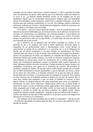 animadas con las mejores intenciones a nuestro respecto? A ella le gustaban las bellas
telas, los diamantes, las perlas, sobre todo las que yo no fabricaba; ¡nada más natural en
su sexo! Y yo, ¿yo hubiese debido prohibirle recibir, en las ciudades por las que
pasábamos, regalos que no conllevaban consecuencias! Hubiese sido una despiadada
tiranía. Por añadidura, conde Cagliostro, conde Fénix o caballero Pellegrini, era de alta
alcurnia para que pudiesen calumniarme en voz alta. Sin embargo, algunos cuchicheos
maliciosos acabaron por herirme y decidí partir para Inglaterra, donde los corazones son
menos calidos y las lenguas más reservadas.
En Londres, – que es el mayor barrio del mundo, – tuve la ocasión de ejercer con
frecuencia una de las habilidades que me hicieron famoso, la de adivinar el estado de las
personas, sus inclinaciones, sus repulsiones, sus aventuras pasadas y a veces incluso sus
nombres, mediante la única inspección rápida de sus rasgos y sus rostros. Al mismo
tiempo, mi presciencia cada vez era más lúcida; y no pude dejar de pasar por alto una
nueva prueba que se me ocurrió.
En el domicilio de un banquero que me había concedido un crédito, se me
presentó un día a un cuáquero que tenía la doble reputación, merecida según se
aseguraba, de ser perfectamente casto y absolutamente avaro. Como durante la
conversación se jactaba de su continencia y su economía, me vi en la obligación de
decirle que yo estaría asombrado si, en poco tiempo, no desembolsase mil libras
esterlinas para una mujer a la que él amaba. Esta predicción fue juzgada tan absurda y
presta a la carcajada que me retiré, casi ofendido, en compañía del marqués Agliata, un
aristócrata italiano que viajaba conmigo. Esa tarde no teníamos ocupaciones urgentes;
aprovechamos la ocasión para visitar los monumentos de la ciudad, algunos de los
cuales son extrañamente grandiosos; aunque era bastante tarde cuando regresamos al
hotel, habíamos también recorrido las tabernas. Cuando deseaba las buenas noches a mi
compañero, escuchamos unos gritos en la habitación de Lorenza. Me precipité de
inmediato, seguido de Agliata. Mi querida esposa estaba siendo acosada por un traidor
que se había introducido en nuestro apartamento, y que la abrazaba con fuerza, a pesar
de los gritos que ella emitía y la honrada resistencia de la que era capaz de oponer.
Pronto detuvimos al intruso, y mi primera idea fue entregarlo a la justicia. Pero Agliata
me hizo observar que el escándalo siempre es ruidoso en este tipo de asuntos; que él
tenía otros medios para castigarlo; y que, sin duda, el culpable no vacilaría, si tenía
alguna fortuna, en proporcionarnos una suma importante para evitar ser apaleado y
denunciado. Yo hice varias objeciones. Odiaba ganar dinero sin un duelo donde el
honor de mi mujer y el mío no hubiesen corrido algún peligro. Pero cuando Lorenza me
hubo asegurado que el daño que ella había sufrido no tenía nada de irreparable, me
doblegué y consentí en recibir tres mil libras esterlinas. El culpable aceptó. Ahora,
juzguen mi sorpresa, cuando ayudándolo – después de que nos hubiese dado su dinero –
a poner una especie de traje que él había quitado no sé por qué, reconocí al cuáquero tan
famoso por su avaricia y su continencia.
Sin embargo, las divinas facultades que yo debía a la naturaleza – más que al arte
– no hubiesen encontrado un empleo digno de ellas, sin un suceso que cambió mi vida y
decidió mi destino.
 