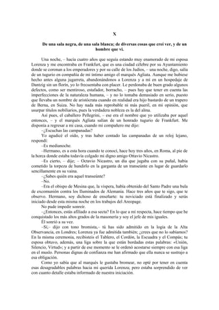 X
De una sala negra, de una sala blanca; de diversas cosas que creí ver, y de un
hombre que vi.
Una noche, – hacía cuatro años que seguía estando muy enamorado de mi esposa
Lorenza y me encontraba en Frankfurt, que es una ciudad célebre por su Ayuntamiento
donde se coronan a los emperadores y por su calle de los Judíos, – una noche, digo, salía
de un tugurio en compañía de mi íntimo amigo el marqués Agliata. Aunque me hubiese
hecho antes alguna jugarreta, abandonándonos a Lorenza y a mí en un hospedaje de
Dantzig sin un florín, yo lo frecuentaba con placer. Le perdonaba de buen grado algunos
defectos, como ser mentiroso, estafador, borracho, – pues hay que tener en cuenta las
imperfecciones de la naturaleza humana, – y no lo tomaba demasiado en serio, puesto
que llevaba un nombre de aristócrata cuando en realidad era hijo bastardo de un trapero
de Berna, en Suiza. No hay nada más reprobable ni más pueril, en mi opinión, que
usurpar títulos nobiliarios, pues la verdadera nobleza es la del alma.
Así pues, el caballero Pellegrini, – ese era el nombre que yo utilizaba por aquel
entonces, – y el marqués Agliata salían de un honrado tugurio de Frankfurt. Me
disponía a regresar a mi casa, cuando mi compañero me dijo:
–¿Escuchas las campanadas?
Yo agudicé el oído, y tras haber contado las campanadas de un reloj lejano,
respondí:
–Es medianoche.
–Hermano, es a esta hora cuando te conocí, hace hoy tres años, en Roma, al pie de
la horca donde estaba todavía colgado mi digno amigo Ottavio Nicastro.
–Es cierto, – dije; – Octavio Nicastro, un día que jugaba con su puñal, había
cometido la torpeza de hundirlo en la garganta de un transeúnte en lugar de guardarlo
sencillamente en su vaina.
–¿Sabes quién era aquel transeúnte?
–No.
–Era el obispo de Mesina que, la víspera, había obtenido del Santo Padre una bula
de excomunión contra los Iluminados de Alemania. Hace tres años que te sigo, que te
observo. Hermano, soy dichoso de enseñarte: tu noviciado está finalizado y serás
iniciado desde esta misma noche en los trabajos del Areopage.
No pude impedir sonreír.
–¿Entonces, estás afiliado a esa secta? En lo que a mí respecta, hace tiempo que he
conquistado los más altos grados de la masonería y soy el jefe de mis iguales.
Él sonrió a su vez.
–Sí,– dijo con tono bromista,– tú has sido admitido en la logia de la Alta
Observancia, en Londres; Lorenza ya fue admitida también; ¿crees que no lo sabíamos?
En la misma ceremonia, recibisteis el Tablero, el Cordón, la Escuadra y el Compás; tu
esposa obtuvo, además, una liga sobre la que están bordadas estas palabras: «Unión,
Silencio, Virtud»; y a partir de ese momento se le ordenó acostarse siempre con esa liga
en el muslo. Personas dignas de confianza me han afirmado que ella nunca se sustrajo a
esa obligación.
Como yo sabía que al marqués le gustaba bromear, no opté por tener en cuenta
esas desagradables palabras hacia mi querida Lorenza; pero estaba sorprendido de ver
con cuanto detalle estaba informado de nuestra iniciación.
 