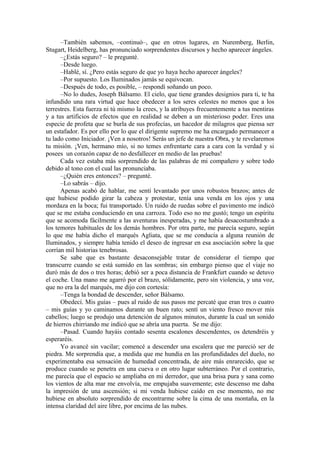 –También sabemos, –continuó–, que en otros lugares, en Nuremberg, Berlin,
Stugart, Heidelberg, has pronunciado sorprendentes discursos y hecho aparecer ángeles.
–¿Estás seguro? – le pregunté.
–Desde luego.
–Hablé, sí. ¿Pero estás seguro de que yo haya hecho aparecer ángeles?
–Por supuesto. Los Iluminados jamás se equivocan.
–Después de todo, es posible, – respondí soñando un poco.
–No lo dudes, Joseph Bálsamo. El cielo, que tiene grandes designios para ti, te ha
infundido una rara virtud que hace obedecer a los seres celestes no menos que a los
terrestres. Esta fuerza ni tú mismo la crees, y la atribuyes frecuentemente a tus mentiras
y a tus artificios de efectos que en realidad se deben a un misterioso poder. Eres una
especie de profeta que se burla de sus profecías, un hacedor de milagros que piensa ser
un estafador. Es por ello por lo que el dirigente supremo me ha encargado permanecer a
tu lado como Iniciador. ¡Ven a nosotros! Serás un jefe de nuestra Obra, y te revelaremos
tu misión. ¡Ven, hermano mío, si no temes enfrentarte cara a cara con la verdad y si
posees un corazón capaz de no desfallecer en medio de las pruebas!
Cada vez estaba más sorprendido de las palabras de mi compañero y sobre todo
debido al tono con el cual las pronunciaba.
–¿Quién eres entonces? – pregunté.
–Lo sabrás – dijo.
Apenas acabó de hablar, me sentí levantado por unos robustos brazos; antes de
que hubiese podido girar la cabeza y protestar, tenía una venda en los ojos y una
mordaza en la boca; fui transportado. Un ruido de ruedas sobre el pavimento me indicó
que se me estaba conduciendo en una carroza. Todo eso no me gustó; tengo un espíritu
que se acomoda fácilmente a las aventuras inesperadas, y me había desacostumbrado a
los temores habituales de los demás hombres. Por otra parte, me parecía seguro, según
lo que me había dicho el marqués Agliata, que se me conducía a alguna reunión de
Iluminados, y siempre había tenido el deseo de ingresar en esa asociación sobre la que
corrían mil historias tenebrosas.
Se sabe que es bastante desaconsejable tratar de considerar el tiempo que
transcurre cuando se está sumido en las sombras; sin embargo pienso que el viaje no
duró más de dos o tres horas; debió ser a poca distancia de Frankfurt cuando se detuvo
el coche. Una mano me agarró por el brazo, sólidamente, pero sin violencia, y una voz,
que no era la del marqués, me dijo con cortesía:
–Tenga la bondad de descender, señor Bálsamo.
Obedecí. Mis guías – pues al ruido de sus pasos me percaté que eran tres o cuatro
– mis guías y yo caminamos durante un buen rato; sentí un viento fresco mover mis
cabellos; luego se produjo una detención de algunos minutos, durante la cual un sonido
de hierros chirriando me indicó que se abría una puerta. Se me dijo:
–Pasad. Cuando hayáis contado sesenta escalones descendentes, os detendréis y
esperaréis.
Yo avancé sin vacilar; comencé a descender una escalera que me pareció ser de
piedra. Me sorprendía que, a medida que me hundía en las profundidades del duelo, no
experimentaba esa sensación de humedad concentrada, de aire más enrarecido, que se
produce cuando se penetra en una cueva o en otro lugar subterráneo. Por el contrario,
me parecía que el espacio se ampliaba en mi derredor, que una brisa pura y sana como
los vientos de alta mar me envolvía, me empujaba suavemente; este descenso me daba
la impresión de una ascensión; si mi venda hubiese caído en ese momento, no me
hubiese en absoluto sorprendido de encontrarme sobre la cima de una montaña, en la
intensa claridad del aire libre, por encima de las nubes.
 