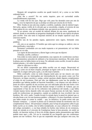 Después del sexagésimo escalón me quedé inmóvil, tal y como se me había
ordenado hacer.
¿Qué iba a ocurrir? No me sentía inquieto, pero mi curiosidad estaba
considerablemente expectante.
La venda voló de mis ojos. Digo que voló, pues fue desatada como por arte de
magia, y tuve la impresión de que se produjo un aleteo por encima de mi frente.
Miré. Estaba en una sala muy amplia y sombría, cuadrada, toda de mármol negro.
Del techo, apenas visible de lo elevado que se encontraba, colgaba, al extremo de una
larga cadena de oro, una lámpara redonda, roja, que parecía un enorme rubí.
Ni un asiento, sino un escabel de mármol delante de una mesa, igualmente de
mármol, donde se encontraba un pergamino desplegado al lado de una especie de pluma
para escribir. Esta sala tenía la majestad siniestra de un templo sepulcral cuyo dios
estuviese muerto.
Sobre una de las paredes negras, aparecieron unos signos, formando estas
palabras:
«Sí, esto es un sepulcro. El hombre que entra aquí no entrega su cadáver, sino su
alma purificada y renovada.»
Permanecí confundido con esa muda respuesta a mi pensamiento; tal vez había
pensado en voz alta.
Los signos de desvanecieron y dieron lugar a otros que me dijeron:
«Siéntate, escribe, confiesa.»
Esta orden no tenía nada de sorprendente; esas especies de «confesiones escritas»
o de «testamentos» preceden de ordinario a las iniciaciones masónicas. Me senté, tomé
la pluma, pero no había tintero en la mesa. No sabiendo como escribir, levanté la cabeza
instintivamente, y leí sobre la pared sombría:
«Que tu vida trace tu vida.»
No era difícil comprender que debía escribir con mi sangre. Desenvainé mi
espada, y como era un buen cirujano, practiqué un ligero corte en la vena de mi brazo
izquierdo; la sangre salió gota a gota, y en ella mojé el plumín.
Debo confesarlo: como no tenía ninguna razón para ser tan sincero con unos
desconocidos que me interrogaban por intermediación de una pared, como con Frai
Pancracio, mi digno carcelero y amigo, estimé oportuno añadir algunos complementos
al relato de mis aventuras. Pasé por alto, tan rápidamente como me fue posible, los
pecadillos que habrían podido no hacerme honorable, y me dispuse con más ahínco a
poner de relieve aquellas de mis acciones que creí adecuadas para dar más lustre a mis
virtudes. No oculté que había llevado durante tiempo el nombre de Acharat, que era
seguramente el hijo de uno de los soberanos más poderosos del mundo, y que había
visitado lejanas tierras dejando sobre mis pasos buenas acciones de todo tipo. Apenas
acabé de confeccionar ese panegírico, cuando un estallido de risas reverberó tras mis
hombros. Me volví; nadie. Cuando levanté la mirada hacia la pared de mármol que se
elevaba frente a mi, leí esta luminosa palabra: «¡Mientes!» Un poco humillado, reconocí
que había errado en contar la verdad, – que, en definitiva, no podía serme más que
bastante ventajoso, – y retomé la pluma con la intención formal de mostrarme esta vez
completamente franco. Allí permanecí estúpido, pues la hoja de pergamino sobre la que
había escrito ya no estaba; otra la había reemplazado, en cuya cabecera leí: «Extracto
del código escrutador»:; y esa hoja relataba los hechos más íntimos de mi existencia,
desde mi entrada en el convento de Castelgirone hasta la hora presente, sin omitir un
detalle, sin hacerme incluso el favor de olvidar algunos malos pensamientos que había
podido tener aquí y allá. Tal era la veracidad de esa biografía que mis confesiones
apenas son tan verídicas. Pero lo que me sorprendió más que cualquier otra cosa, fue
 