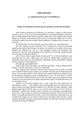 LIBRO PRIMERO
LA ADOLESCENCIA DE UN INMORTAL
I
Donde son relatadas las razones que me deciden a escribir mis memorias.
¿Qué acaba de referirme Frai Pancracio, mi carcelero y amigo? La Revolución
francesa se alza, y el rey Luís ha sido decapitado por una máquina llamada “guillotina”
que un médico francés dice haber inventado, aunque haya sido empleada hace mucho
tiempo ya, en Roma concretamente, pues se lee en el relato del suplicio de los Cenci:
«Cuando la señora Lucrecia se tendió sobre la plancha, el verdugo activó el resorte, y el
filo cayó.»
¡Un pueblo libre y un rey asesinado, en tan pocos días! y yo, ¿qué hago aquí?
¿En qué sepulcro me han enterrado? En el momento en el que una voluntad
suprema pone patas arriba Europa y la arroja a la aventura, yo me pudro entre cuatro
paredes. Sin embargo, ¿no soy yo o mis seguidores quiénes han preparado esta
revolución? ¿Acaso no la he anunciado en mis profecías? ¿No he sido yo quien predijo
tres años antes la caída de la Bastilla?
¡Ah! ¡Francia todavía sigue siendo el mejor país! Yo, el divino Cagliostro, ¡qué
necesidad tuve de venir a Roma para caer como un imbécil bajo las garras de la
Inquisición! Esos monjes me han torturado y humillado; me han hecho débil y cobarde
con sus monstruosos interrogatorios.
Sin embargo, ¿qué puedo hacer?
Esperar. Me siento más fuerte, más ardiente que nunca. ¿Tengo cincuenta años?
Apenas. Y además ¿qué digo? ¿Acaso no soy inmortal?
Para resignarse, para reservarse con provecho, hay que evitar la cólera, y cuando
uno no puede olvidar hay que recurrir a los recuerdos. Eso hace que el tiempo pase más
aprisa.- De ese modo contaré a Frai Pancracio esta extraña historia que arrastro tras de
mi, desconocida, prodigiosa, oscura y deslumbrante a la vez. Sí, la escribiré y la leeré;
eso nos divertirá a ambos. Pancracio me es fiel. Este espía, que se ha acercado a mí para
venderme, se ha convertido en mi amigo. Me pertenece, pues lo he hecho Rosacruz y lo
he convertido a la Luz.
Además, si me ocurriese alguna cosa, – nunca sabe uno a que atenerse con la
santa Iglesia romana, – estos papeles serían una despedida para mi esposa, para esa
pobre Lorenza que debe aburrirse bastante en el convento de Santa Apolonia. ¿Qué
diantres puede hacer ella allí, ella, que en su vida no ha recitado ni un Ave? Sé que es
charlatana y cotillea con su confesor y que ve de lejos, por las mañanas, al sacerdote que
dice la misa. Algo es algo. Un convento es mejor que una prisión. ¡Oh, Dios mío! Yo lo
afirmo y os ruego que reflexionéis en ello, ¡no he visto desde hace cuatro años más que
la falda de la Virgen! ¡Ya se acabó el tiempo en el que daba el Beso de Paz a tantas
hermosas Iniciadas! Cacemos esas quimeras amables y comencemos a escribir la Divina
Aventura del conde de Cagliostro.
 