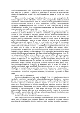 que la escritura trazada sobre el pergamino se parecía perfectamente a la mía, o más
bien era la mía en realidad. ¿Estaba en un lugar donde la necesidad de decir la verdad
anulaba la facultad de mentir? Me sentí inundado de respeto y esperé con cierta
angustia.
La espera no fue muy larga. No tardé en observar no sé qué lenta agitación de
formas vaporosas al otro lado de las paredes. Estas, que yo había creído de mármol
debían estar formadas de inmensas lamas de vidrio o de cristal; yo miraba con atención
lo que se desarrollaba detrás de su oscura transparencia. Líneas y colores pronto se
afirmaron, componiendo rostros, trajes, actitudes; y todos esos seres, que se movían
silenciosamente, parecían vivos, pero con una vida particular que despertaba la idea de
una resurrección más que la propia vida.
A través de la pared que tenía enfrente, se dibujó un palacio de granito rosa, sobre
la terraza del cual dos hombres, en suntuosas vestimentas, se apoyaban acodados en
cojines de seda; alrededor de ese grupo, jóvenes esclavas desnudas formaban rondas
silenciosas, agitando sus brazos donde estaban incorporadas unas alas de ibis y de
cigüeñas que refrescaban el aire; uno de los hombres llevaba la corona de doce puntas
de los primeros faraones, y tenía en su mano colgante un cetro de metal incrustado de
pedrerías, que parecía a punto de caer; el otro, tocado con la mitra de los grandes
sacerdotes, tenia junto a él, sobre su diván, una larga cruz de ébano, donde se enroscaba
una culebra de oro, imagen de su dios. El sacerdote y el rey permanecían inmóviles, con
la frente hacia el cielo. Al pie del palacio se extendía una enorme llanura,
completamente arenosa, donde una multitud de hombres, unos tirando unos carros, otros
llevando sobre sus hombros piedras y sacos de tierra, caminaban penosamente hacia una
colosal pirámide, todavía inacabada, allá abajo, bajo el azul deslumbrante del cielo. Se
curvaban, se tambaleaban; varios se dejaban caer y no se volvían a levantar. Aunque
estuviesen bastante alejados, me era posible distinguir sus rasgos; había sobre todos los
rostros la expresión de una antigua fatiga, de una incomparable desesperación. Por
instantes, la multitud hacía un alto; miraban con ojos llenos de cólera el gigantesco
monumento, nunca terminado, y se hubiese dicho que no querían penar, sudar, sufrir.
Pero entonces el faraón y el pontífice se levantaban sobre la terraza del palacio de
granito rosa, bajando hacia la multitud, el uno con su cetro, el otro con su cruz, que se
alargaban, se multiplicaban, se convertían en numero desmesurado e innumerables; y
esta nube de bastones, donde la culebra divina añadía millares de correas, fustigaba
furiosamente a la multitud, obligándola a retomar, desfalleciente y jadeante, su eterna
labor.
Yo me volví hacia otra pared.
Un pueblo victorioso regresaba hacia su ciudad. En su viril orgullo, tanto como en
sus bucles broncíneos, reconocí a los griegos de Lacedemonia. Con flores y sonrisas,
jóvenes hermosas acudían a recibir a los vencedores; aquellas que incluso buscaban en
vano a sus esposos o sus hermanos, no tenían lágrimas en los ojos; más lejos, sobre los
muros de la ciudad gloriosa, los ancianos estaban juntos, apacibles, augustos, llenos de
una alegría serena, y levantando hacia el cielo sus brazos agradecidos. Pero, en torno de
la ciudad, en las llanuras donde el buey horada sus surcos, había, en gran número,
criaturas lasas, viles, curvadas, que no se regocijaban; eran los esclavos de los hombres
libres; aquellos que no tenían más patria que la ignominia y el trabajo sin salario, y cuya
vida no era más que una eterna derrota.
Delante de la tercera muralla, me estremecí de horror.
Unos colgados de un techo de piedra por cuerdas anudadas que les desgarraban las
axilas, otros extendidos sobre caballetes, aquellos con los pies en los cepos, los otros
con el cuello en el cadalso, hombre, mujeres, niños también, desnudos, sangrantes,
 