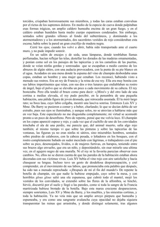 torcidos, crispaban horrorosamente sus miembros, y todas las caras estaban convulsas
por el rictus de los supremos dolores. En medio de la especie de cueva donde palpitaban
esas formas trágicas, un amplio caldero humeaba encima de un gran fuego, y en el
caldero estaban hundidos hasta medio cuerpo espantosos condenados. Sin embargo,
sentados sobre grandes sillones al fondo del subterráneos, y dominando a los
atormentadores y a los atormentados, dos sacerdotes vestidos de rojo consideraban esta
escena; había sobre la pared un gran crucifijo de madera negra.
Cerré los ojos; cuando los volví a abrir, había sido transportado ante el cuarto
muro, y no pude impedir sonreír.
En un salón de encajes y de seda, unas lámparas, donde temblaban llamas
perfumadas, hacían reflejar las telas, destellar los dorados de las maderas ornamentadas,
y ponían como sol en los paisajes de las tapicerías y en los camafeos de las puertas,
donde se veían ninfas gordas y sonrosadas que se escapaban a medio camino de los
abrazos de algún sátiro, con una audacia provocadora, con la punta de su pie blanco en
el agua. Acodados en una mesa donde la espuma del vino de champán desbordaba unas
copas, estaban un hombre y una mujer que cenaban. Los reconocí, habiendo visto a
menudo sus rostros. Era un rey de Francia y la reina de ese rey. Ella era muy bonita con
sus labios impertinentes que reían, con sus dos o tres lunares que endiablaban su rostro
de ángel, bajo el polvo que se elevaba un poco a cada movimiento de su cabeza. El rey
bostezaba. Pero ella tendió el brazo como para decir: «¡Mira!» y del otro lado de una
cortina a medias elevada, el rey pudo percibir, en la penumbra de una pequeña
habitación, una pálida figura de joven desnuda, que retrocedía asustada. Él la miró largo
rato; su boca lasa, cuyo labio colgaba, mostró una lasciva sonrisa. Entonces Luis XV y
Mme. Du Barry se pusieron a comer y a beber, charlando; lo que se decían debía de ser
extraño, pues sus ojos se iluminaban, y aunque solos, no se atrevían a hablarse más que
en voz baja. Este espectáculo no me disgustaba completamente; mi virtud se acomodó
pronto a un poco de desenfreno. Pero de repente, pensé que me volvía loco. El champán
en los copas apareció espeso y rojo, y cada vez que el cuchillo de uno de los convidados
trinchaba el ala de una perdiz, me parecía que, del animal muerto, salía algo rojo
también; al mismo tiempo vi que sobre las pinturas y sobre las tapicerías de las
ventanas, las figuran ya no eran ninfas ni sátiros, sino miserables hombres, sentados
sobre piedras de calabozos, con la cabeza pesada, o leñadores en los bosques, con el
rostro completamente bañado en sudor mezclado con lágrimas, o trabajadores con el pie
sobre su pico, desencajados, lívidos, o de mujeres furtivas, en harapos, teniendo entre
sus brazos algo envuelto, que era un niño, y depositándolo, sin osar mirarlo una ultima
vez, en el agujero negro de una muralla. Ni el rey ni la favorita parecían observar esos
cambios. No, ellos no se dieron cuenta de que las paredes de la habitación estaban ahora
decoradas con sus víctimas vivas. Luis XV bebía el vino rojo con aire satisfecho y hacía
chasquear su lengua. Incluso tuvo un gesto de desdeñosa despreocupación, y creí
comprender, en el movimiento de sus labios, que pronunciaba esta palabra que después,
ha sido tan a menudo reprochada: «¡Después de mí el fin del mundo!» De repente la
botella de champán, sin que nadie la hubiese empujado, cayo sobre la mesa, y con
horribles glous glous salió una ola espumosa, que cubrió todo el mantel, mojó los
vestidos de los convidados, se extendió sobre las flores de la alfombra, se hinchó,
hirvió, discurrió por el suelo y llegó a las paredes, como si toda la sangre de la Francia
martirizada hubiese brotado de la botella. Bajo esta marea creciente desparecieron,
siempre sonrientes, Luis XV y Mme du Barry, y los muebles, y las siniestras cortinas, y
toda la habitación. Ya no veía más que un amplio arroyo púrpura que humeaba y
espumeaba, y era como una sangrante avalancha cuya opacidad no dejaba siquiera
transparentar las ruinas que arrastraba, y donde distinguí solamente, tras algunos
 