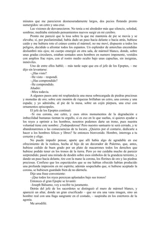 minutos que me parecieron desmesuradamente largos, dos pecios flotando pronto
sumergidos: un cetro y una cruz.
Las visiones de desvanecieron. No tenía a mi alrededor más que silencio, soledad,
sombras; meditaba sintiendo pensamientos nuevos surgir en mi cerebro.
Pronto me pareció que la losa sobre la que me mantenía de pie se movía y se
elevaba; sí, por pusilanimidad, había dado un paso hacia delante o hacia atrás, hubiese
caído y me hubiera roto el cráneo contra el mármol; no me moví, dispuesto a todos los
peligros, decidido a afrontar todos los espantos. Un esplendor de antorchas encendidas
deslumbró mis ojos; mi cuerpo emergió en otra sala, de mármol blanco, donde, sobre
unas gradas circulares, estaban sentados unos hombres en numero imponente, vestidos
con amplios frac rojos, con el rostro medio oculto bajo unas capuchas, sin insignias,
inmóviles.
Uno de entre ellos habló; – más tarde supe que era el jefe de los Epoptes, – me
dijo sin levantarse:
–¿Has visto?
–He visto – respondí.
–¿Has comprendido?
–He comprendido.
Añadió:
–Mira todavía.
A algunos pasos ante mí resplandecía una mesa sobrecargada de piedras preciosas
y monedas de oro; sobre este montón de riquezas brillaban un cetro, una corona y una
espada; y yo admiraba, al pie de la mesa, sobre un cojín púrpura, una cruz con
ornamentos episcopales.
El jefe de los Epoptes continuó:
–Si esa corona, ese cetro, y esos otros monumentos de la degradación e
imbecilidad humanas tientan tu orgullo, si es eso en lo que sueñas, si quieres ayudar a
los reyes a oprimir a los hombres, nosotros podemos darte un trono, pues nuestra
voluntad tiene este nombre: ¡Todopoderosa! Pero nuestro santuario te será cerrado, y te
abandonaremos a las consecuencias de tu locura. ¿Quieres por el contario, dedicarte a
hacer a los hombres felices y libres? Se entonces bienvenido. Hombre, interroga a tu
corazón y elige.
No puede impedir pensar, aparte que allí había algo de agradable en ese
ofrecimiento de la realeza, hecha al hijo de un decorador de Palermo, que, antes,
hubiese cedido de buen grado por un plato de macarrones todos los derechos que
hubiese podido tener en los tronos de la tierra. Pero yo me cuidaba mucho de parecer
sorprendido; paseé una mirada de desdén sobre esos símbolos de la grandeza terrestre, y
dando un paso hacia delante, tire con la mano la corona, los florines de oro y las piedras
preciosas. Confieso que los espectáculos que se me habían ofrecido habían producido
una profunda impresión en mi espíritu; además sospechaba que, si hubiese aceptado la
corona, se hubiesen guardado bien de no dármela.
Dije una frase conveniente:
–¡Que todos los reyes perezcan aplastados bajo sus tronos!
Entonces el gran Epopte se levantó:
–Joseph Bálsamo, voy a recibir tu juramento.
Detrás del jefe de los sacerdotes se distinguió el muro de mármol blanco, y
apareció un altar, donde un gran crucificado – que no era una vana imagen, sino un
hombre real con una llaga sangrante en el costado, – suspiraba en los estertores de la
agonía.
Me arrodillé.
 
