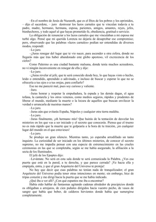 –En el nombre de Jesús de Nazareth, que es el Dios de los pobres y los oprimidos,
– dijo el sacerdote, – juro destrozar los lazos carnales que te vinculan todavía a tu
padre, madre, hermano, hermana, esposa, parientes, amigos, amantes, reyes, jefes,
bienhechores, y todo aquel al que hayas prometido fe, obediencia, gratitud o servicio.
La obligación de renunciar a los lazos carnales que me vinculaban a mi esposa me
turbó algo. Pensé que mi querida Lorenza no dejaría de desaprobar ese compromiso;
pero, observando que las palabras «lazos carnales» podían ser entendidas de diversos
modos, respondí:
–Lo juro.
–¿Juras renegar del lugar que te vio nacer, para ascender a otra esfera, donde no
llegarás más que tras haber abandonado este globo apestoso, vil excrecencia de los
cielos?
Como Palermo es una ciudad bastante malsana, donde tenía muchos acreedores,
no vi ningún inconveniente en renegar de ella y dije:
–Lo juro.
–¿Juras revelar al jefe, que te será conocido desde hoy, lo que hayas visto o hecho,
leído o entendido, aprendido o adivinado, e incluso de buscar y esperar lo que no se
ofrecería a tus ojos o a tus orejas, para confiarlo?
Eso no me pareció mal, pues soy curioso y valiente.
–Juro.
–Juras honrar y respetar la empuñadura, la espada y las demás dagas, el agua
tofana, la cantarela y los otros venenos, como medios seguros, rápidos y prudentes de
liberar el mundo, mediante la muerte o la locura de aquellos que buscan envilecer la
verdad o arrancarla de nuestras manos?
–Lo juro.
–Juras aún que evitarás España, Nápoles y cualquier otra tierra maldita.
–Lo juro.
–Juras finalmente, ¡oh hermano mío! Que huirás de la tentación de desvelar los
misterios en los que vas a ser iniciado y el secreto que conocerás. Piensa que el trueno
no es más rápido que la muerte que te golpearía a la hora de tu traición, ¡en cualquier
lugar del mundo en el que estuvieses!
–Lo juro.
Se produjo un gran silencio. Mientras tanto, yo esperaba arrodillado un tanto
inquieto. La curiosidad de ser iniciado en los últimos misterios, de conocer el secreto
supremo, no me impedía pensar con una especie de estremecimiento en las crueles
ceremonias en las que se completaba, según se me había asegurado, la afiliación a la
secta de los Iluminados.
El jefe de los Epoptes dijo:
–Levántate. No será en esta sala donde te será comunicada la Palabra. ¿Ves esa
puerta que está en la pared, a tu derecha, y que parece cerrada? ¡Ve hacia ella y
empújala, entra, y que el gran Arquitecto del Universo te proteja!
No hay que decir que esas palabras no tenían nada de tranquilizador; el gran
Arquitecto del Universo podía tener otras intenciones en mente; sin embargo, hice de
tripas corazón y me dirigí hacia la puerta que se me había indicado.
¿Qué iba a ver allí? ¿Con qué espantos me iba a encontrar?
Había oído hablar de fantasmas agitando cadenas alrededor de precipicios donde
os obligaban a arrojaros, de cien puñales dirigidos hacia vuestro pecho, de vasos de
sangre que había que beber, de calderos hirvientes donde había que sumergirse
completamente.
 