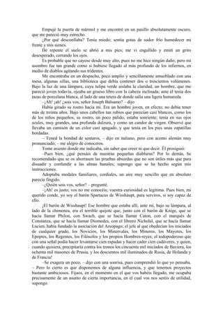 Empujé la puerta de mármol y me encontré en un pasillo absolutamente oscuro,
que me pareció muy estrecho.
¿Por qué desconfiaba? Tenía miedo; sentía gotas de sudor frío humedecer mi
frente y mis sienes.
De repente el suelo se abrió a mis pies; me vi engullido y emití un grito
desesperado, cerrando los ojos.
Es probable que no cayese desde muy alto, pues no me hice ningún daño; pero mi
asombro fue tan grande como si hubiese llegado al más profundo de los infiernos, en
medio de diablos agitando sus tridentes.
Me encontraba en un despacho, poco amplio y sencillamente amueblado con una
mesa, algunas sillas, una biblioteca que debía contener dos o trescientos volúmenes.
Bajo la luz de una lámpara, cuya tulipa verde aislaba la claridad, un hombre, que me
pareció joven todavía, ojeaba un grueso libro con la cabeza inclinada; ante él tenía dos
tazas de porcelana blanca, al lado de una tetera de donde salía una ligera humareda.
–¡Ah! ¡ah! ¿sois vos, señor Joseph Bálsamo? – dijo
Había girado su rostro hacia mí. Era un hombre joven, en efecto; no debía tener
más de treinta años. Bajo unos cabellos tan rubios que parecían casi blancos, como los
de los niños pequeños, su rostro, un poco pálido, estaba sonriente; tenía en sus ojos
azules, muy grandes, una profunda dulzura, y como un candor de virgen. Observé que
llevaba un camisón de un color casi apagado, y que tenía en los pies unas zapatillas
bordadas.
– Tened la bondad de sentaros, – dijo en italiano, pero con acento alemán muy
pronunciado; – me alegro de conoceros.
Tome asiento donde me indicaba, sin saber que creer ni que decir. Él prosiguió:
–Pues bien, ¿qué pensáis de nuestras pequeñas diabluras? Por lo demás, he
recomendado que se os ahorrasen las pruebas absurdas que no son útiles más que para
disuadir y confundir a las almas banales; supongo que se ha hecho según mis
instrucciones.
Adoptaba modales familiares, cordiales, un aire muy sencillo que en absoluto
parecía fingido.
–¿Quién sois vos, señor? – pregunté.
–¡Ah! es justo; vos no me conocéis; vuestra curiosidad es legítima. Pues bien, mi
querido conde, yo soy el barón Spartacus de Wisshaupt, para serviros, si soy capaz de
ello.
¡El barón de Wisshaupt! Ese hombre que estaba allí, ante mí, bajo su lámpara, al
lado de la chimenea, era el terrible quijote que, junto con el barón de Knige, que se
hacía llamar Philon, con Swach, que se hacía llamar Caton, con el marqués de
Constanza, que se hacía llamar Diomedes, con el librero Nicholaï, que se hacía llamar
Lucien, había fundado la asociación del Areopago; el jefe al que obedecían los iniciados
de cualquier grado, los Novicios, los Minervales, los Mineros, los Mayores, los
Epoptes, los Regentes, los Filósofos y los propios Hombres-reyes; el todopoderoso que
con una señal podía hacer levantarse cien espadas y hacer cader cien cadáveres, y quien,
cuando quisiera, precipitaría contra los tronos los cincuenta mil iniciados de Baviera, los
ochenta mil masones de Prusia, y los doscientos mil iluminados de Rusia, de Holanda y
de Francia!
–Se exagera un poco, – dijo con una sonrisa, pues comprendió lo que yo pensaba.
– Pero lo cierto es que disponemos de alguna influencia, y que tenemos proyectos
bastante ambiciosos. Fijaos, en el momento en el que vos habéis llegado, me ocupaba
precisamente de un asunto de cierta importancia, en el cual vos nos seréis de utilidad,
supongo.
 