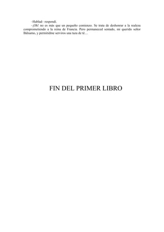 –Hablad– respondí.
–¡Oh! no es más que un pequeño comienzo. Se trata de deshonrar a la realeza
comprometiendo a la reina de Francia. Pero permaneced sentado, mi querido señor
Bálsamo, y permitidme serviros una taza de té…
FIN DEL PRIMER LIBRO
 