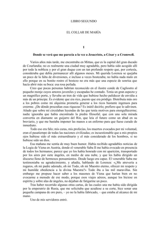 LIBRO SEGUNDO
EL COLLAR DE MARÍA
I
Donde se verá que me parecía a la vez a Jesucristo, a César y a Cromwell.
Varios años más tarde, me encontraba en Mittau, que es la capital del gran ducado
de Courlandia; no es realmente una ciudad muy agradable, pero había sido acogido allí
por toda la nobleza y por el gran duque con un tan profundo respeto que, por cortesía,
consideraba que debía permanecer allí algunos meses. Mi querida Lorenza se quejaba
un poco de la falta de diversiones, e incluso a veces bostezaba; no había nada malo en
ello porque en su bonito rostro el bostezo no era más que una especie de sonrisa que
hacía abrir más su boca: esa rosa perlada.
Creo que pocas personas habrían reconocido en el ilustre conde de Cagliostro al
pequeño monje cuyos amores juveniles y escapadas he contado. Tenía un gran aspecto y
un magnífico porte, y llevaba un tren de vida que hubiese hecho palidecer de envidia a
más de un príncipe. Es evidente que era rico, puesto que era pródigo. Distribuía más oro
a los pobres como mi alquimia prometía generar a los ricos bastante ingenuos para
creerme. ¿De dónde procedían esas riquezas? Es inútil decirlo; prefiero que lo adivinen.
Añado que sobre mí circulaban leyendas de las que tenía motivos para enorgullecerme;
nadie ignoraba que había encontrado la piedra filosofal, que con una sola mirada
convertía en diamante un guijarro del Rin, que leía el futuro como un abad en su
breviario, y que me bastaba imponer las manos a un enfermo para que fuese curado de
inmediato.
Todo eso era falo; mis curas, mis profecías, los muertos evocados por mi voluntad,
eran el pasatiempo de todas las naciones civilizadas; es incuestionable que a mis propios
ojos hubiese sido el más extraordinario y el más considerado de los hombres, si no
hubiese sido un dios.
Esa mañana me sentía de muy buen humor. Había recibido agradables noticias de
la Logia de Viena en Austria, donde el venerable Saba II me había evocado en presencia
de todos los hermanos; parece que yo los había honrado con mi aparición, transportado
por los aires por siete ángeles, en medio de una nube, y que les había dirigido un
discurso lleno de hermosos pensamientos. Desde luego era capaz. El venerable Saba me
testimoniaba su agradecimiento, y añadía, hablando de Lorenza: «¿Me atrevería a
rogaros, oh mi padre adorado, oh mi Todo, oh mi Maestro eterno, ofrecer mi respeto y
mi humilde obediencia a la divina Maestra?» Todo iba a las mil maravillas. Sin
embargo me propuse hacer saber a los masones de Viena que harían bien en no
evocarme a menudo de ese modo, porque esos viajes aéreos, aunque los hiciese en
espíritu y sobre alas de ángeles, no dejaban de fatigarme un poco.
Tras haber recorrido algunas otras cartas, de las cuales una me había sido dirigida
por la emperatriz de Rusia, que me solicitaba que acudiese a su corte, hice sonar una
pequeña campana de oro puro, – yo no la había fabricado, – que estaba al alcance de mi
mano.
Uno de mis servidores entró.
 
