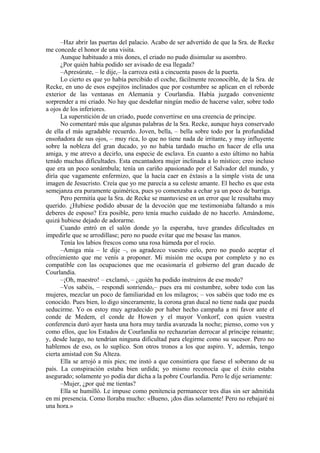 –Haz abrir las puertas del palacio. Acabo de ser advertido de que la Sra. de Recke
me concede el honor de una visita.
Aunque habituado a mis dones, el criado no pudo disimular su asombro.
¿Por quién había podido ser avisado de esa llegada?
–Apresúrate, – le dije,– la carroza está a cincuenta pasos de la puerta.
Lo cierto es que yo había percibido el coche, fácilmente reconocible, de la Sra. de
Recke, en uno de esos espejitos inclinados que por costumbre se aplican en el reborde
exterior de las ventanas en Alemania y Courlandia. Había juzgado conveniente
sorprender a mi criado. No hay que desdeñar ningún medio de hacerse valer, sobre todo
a ojos de los inferiores.
La superstición de un criado, puede convertirse en una creencia de príncipe.
No comentaré más que algunas palabras de la Sra. Recke, aunque haya conservado
de ella el más agradable recuerdo. Joven, bella, – bella sobre todo por la profundidad
ensoñadora de sus ojos, – muy rica, lo que no tiene nada de irritante, y muy influyente
sobre la nobleza del gran ducado, yo no había tardado mucho en hacer de ella una
amiga, y me atrevo a decirlo, una especie de esclava. En cuanto a esto último no había
tenido muchas dificultades. Esta encantadora mujer inclinada a lo místico; creo incluso
que era un poco sonámbula; tenía un cariño apasionado por el Salvador del mundo, y
diría que vagamente enfermizo, que la hacía caer en éxtasis a la simple vista de una
imagen de Jesucristo. Creía que yo me parecía a su celeste amante. El hecho es que esta
semejanza era puramente quimérica, pues yo comenzaba a echar ya un poco de barriga.
Pero permitía que la Sra. de Recke se mantuviese en un error que le resultaba muy
querido. ¿Hubiese podido abusar de la devoción que me testimoniaba faltando a mis
deberes de esposo? Era posible, pero tenía mucho cuidado de no hacerlo. Amándome,
quizá hubiese dejado de adorarme.
Cuando entró en el salón donde yo la esperaba, tuve grandes dificultades en
impedirle que se arrodillase; pero no puede evitar que me besase las manos.
Tenía los labios frescos como una rosa húmeda por el rocío.
–Amiga mía – le dije –, os agradezco vuestro celo, pero no puedo aceptar el
ofrecimiento que me venís a proponer. Mi misión me ocupa por completo y no es
compatible con las ocupaciones que me ocasionaría el gobierno del gran ducado de
Courlandia.
–¡Oh, maestro! – exclamó, – ¿quién ha podido instruiros de ese modo?
–Vos sabéis, – respondí sonriendo,– pues era mi costumbre, sobre todo con las
mujeres, mezclar un poco de familiaridad en los milagros; – vos sabéis que todo me es
conocido. Pues bien, lo digo sinceramente, la corona gran ducal no tiene nada que pueda
seducirme. Yo os estoy muy agradecido por haber hecho campaña a mi favor ante el
conde de Medem, el conde de Howen y el mayor Vonkorf, con quien vuestra
conferencia duró ayer hasta una hora muy tardía avanzada la noche; pienso, como vos y
como ellos, que los Estados de Courlandia no rechazarían derrocar al príncipe reinante;
y, desde luego, no tendrían ninguna dificultad para elegirme como su sucesor. Pero no
hablemos de eso, os lo suplico. Son otros tronos a los que aspiro. Y, además, tengo
cierta amistad con Su Alteza.
Ella se arrojó a mis pies; me instó a que consintiera que fuese el soberano de su
país. La conspiración estaba bien urdida; yo mismo reconocía que el éxito estaba
asegurado; solamente yo podía dar dicha a la pobre Courlandia. Pero le dije seriamente:
–Mujer, ¿por qué me tientas?
Ella se humilló. Le impuse como penitencia permanecer tres días sin ser admitida
en mi presencia. Como lloraba mucho: «Bueno, ¡dos días solamente! Pero no rebajaré ni
una hora.»
 