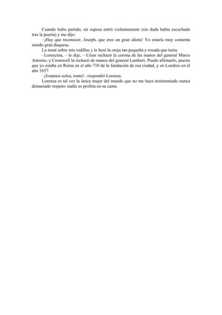 Cuando hubo partido, mi esposa entró violentamente (sin duda había escuchado
tras la puerta) y me dijo:
–¡Hay que reconocer, Joseph, que eres un gran idiota! Yo estaría muy contenta
siendo gran duquesa.
La tomé sobre mis rodillas y le besé la oreja tan pequeña y rosada que tenía.
–Lorenzina, – le dije, – César rechazó la corona de las manos del general Marco
Antonio, y Cromwell la rechazó de manos del general Lambert. Puedo afirmarlo, puesto
que yo estaba en Roma en el año 710 de la fundación de esa ciudad, y en Londres en el
año 1657.
–¡Estamos solos, tonto!– respondió Lorenza.
Lorenza es tal vez la única mujer del mundo que no me haya testimoniado nunca
demasiado respeto: nadie es profeta en su cama.
 