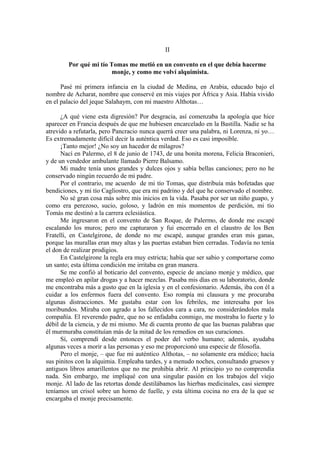 II
Por qué mi tío Tomas me metió en un convento en el que debía hacerme
monje, y como me volví alquimista.
Pasé mi primera infancia en la ciudad de Medina, en Arabia, educado bajo el
nombre de Acharat, nombre que conservé en mis viajes por África y Asia. Había vivido
en el palacio del jeque Salahaym, con mi maestro Althotas…
¿A qué viene esta digresión? Por desgracia, así comenzaba la apología que hice
aparecer en Francia después de que me hubiesen encarcelado en la Bastilla. Nadie se ha
atrevido a refutarla, pero Pancracio nunca querrá creer una palabra, ni Lorenza, ni yo…
Es extremadamente difícil decir la auténtica verdad. Eso es casi imposible.
¡Tanto mejor! ¿No soy un hacedor de milagros?
Nací en Palermo, el 8 de junio de 1743, de una bonita morena, Felicia Braconieri,
y de un vendedor ambulante llamado Pierre Balsamo.
Mi madre tenía unos grandes y dulces ojos y sabía bellas canciones; pero no he
conservado ningún recuerdo de mi padre.
Por el contrario, me acuerdo de mi tío Tomas, que distribuía más bofetadas que
bendiciones, y mi tío Cagliostro, que era mi padrino y del que he conservado el nombre.
No sé gran cosa más sobre mis inicios en la vida. Pasaba por ser un niño guapo, y
como era perezoso, sucio, goloso, y ladrón en mis momentos de perdición, mi tío
Tomás me destinó a la carrera eclesiástica.
Me ingresaron en el convento de San Roque, de Palermo, de donde me escapé
escalando los muros; pero me capturaron y fui encerrado en el claustro de los Ben
Fratelli, en Castelgirone, de donde no me escapé, aunque grandes eran mis ganas,
porque las murallas eran muy altas y las puertas estaban bien cerradas. Todavía no tenía
el don de realizar prodigios.
En Castelgirone la regla era muy estricta; había que ser sabio y comportarse como
un santo; esta última condición me irritaba en gran manera.
Se me confió al boticario del convento, especie de anciano monje y médico, que
me empleó en apilar drogas y a hacer mezclas. Pasaba mis días en su laboratorio, donde
me encontraba más a gusto que en la iglesia y en el confesionario. Además, iba con él a
cuidar a los enfermos fuera del convento. Eso rompía mi clausura y me procuraba
algunas distracciones. Me gustaba estar con los febriles, me interesaba por los
moribundos. Miraba con agrado a los fallecidos cara a cara, no considerándolos mala
compañía. El reverendo padre, que no se enfadaba conmigo, me mostraba lo fuerte y lo
débil de la ciencia, y de mi mismo. Me di cuenta pronto de que las buenas palabras que
él murmuraba constituían más de la mitad de los remedios en sus curaciones.
Sí, comprendí desde entonces el poder del verbo humano; además, ayudaba
algunas veces a morir a las personas y eso me proporcionó una especie de filosofía.
Pero el monje, – que fue mi auténtico Althotas, – no solamente era médico; hacía
sus pinitos con la alquimia. Empleaba tardes, y a menudo noches, consultando gruesos y
antiguos libros amarillentos que no me prohibía abrir. Al principio yo no comprendía
nada. Sin embargo, me impliqué con una singular pasión en los trabajos del viejo
monje. Al lado de las retortas donde destilábamos las hierbas medicinales, casi siempre
teníamos un crisol sobre un horno de fuelle, y esta última cocina no era de la que se
encargaba el monje precisamente.
 