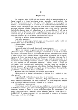 II
La gran obra.
Una hora más tarde, vestido con una lana sin mácula y la mitra mágica en la
frente, portando en mi cintura la serpiente, la vara y la espada, – pues la serpiente evita
los malos Pensamientos, la vara evoca a los buenos Espíritus, y la espada aparta los
Terrores, – me mantenía de pie, en el centro de una inextricable multitud de hornos, de
retortas, vasijas y frascos de todo tipo, bajo altas vigas de donde colgaban extraños
animales, vagamente agitados. Estaba en el laboratorio que el gran duque de Courlandia
había hecho disponer según mis indicaciones, en su propia residencia. El sol, que se
inclinaba hacia el horizonte, entraba magníficamente por una amplia ventana e
iluminaba los ojos de esmalte de los animales muertos, hacía brillar el vidrio de los
utensilios herméticos, y a mí me bañaba con un esplendor sagrado.
Golpearon en la puerta. Sin hacer un movimiento, dije:
–Seas quien seas, entra.
Se presentó el gran duque, vestido según los ritos, con un amplio vestido sin
cinturón; tenía la cabeza descubierta y estaba descalzo.
–¿Quién eres tú? – pregunté.
Él respondió:
–Soy uno de los príncipes de la tierra donde nos encontramos.
–¡Tú no eres siquiera un gusano de la tierra donde dormiremos! – repliqué.–
¡Desdichado el que se enorgullece de su rango o su nacimiento en el asilo de la ciencia
y la verdad! ¡Desdichado el que se hace llamar príncipe o rey, en presencia de aquel en
el que reviven los ilustres magos de antaño: Osiris, que fue Dios; Orfeo, que fue profeta;
Apolonio de Tyane, que decía de Jesús: «Mi hermano»; Raimundo Lulio, que fue el
leñador del árbol del bien y del mal; Nicolás Flamel, que murió pobre en medio de la
lluvia de oro que expandió por el mundo; Jerónimo Cardán, el asceta puro, cuyo espíritu
se había liberado de las apariencias terrenales; Cornelio Agripa, a quien los
emperadores y los papas enviaban embajadores; Guillermo Postel, que conquistó la
doctrina absoluta; y el más grande de todos, Filipo Theofraste Bombaste, llamado
Aureola Parecelso, el irreprochable embriagado que vivió en un frenesí divino y lúcido,
y que curaba a distancia por el efluvio de su mirada!
Bajo estos reproches, el príncipe de Courlandia bajó la cabeza.
–Dime que eres un hombre, con eso basta, – continué yo, – y trata de ser uno.
¿Qué quieres?
–Soy un humilde profano devorado del deseo de ser iniciado.
–Pides demasiado, – respondí; – el iniciado, – tal y como demostrará un sabio que
nacerá dentro de veintitrés años, seis meses y doce días, – es aquel que posea la lámpara
de Trismegisto, el abrigo de Apolonio y el bastón de los Patriarcas.
–Me conformaré con ser adepto.
–Todavía pides mucho. El adepto es el que, mediante el pensamiento y la obra, se
exalta hasta la divinidad. ¿Has renunciado a los prejuicios y a las pasiones? Estás seguro
de servir a la razón, la verdad, la justicia, más que cualquier otra cosa humana? ¿Te
sientes capaz de obedecer a los cuatro verbos del mago: SABER, OSAR, QUERER,
CALLARSE? Si puedes responder «sí» con sinceridad, te conduciré al Sanctum
Regnum, que es el reino de la Magia.
 