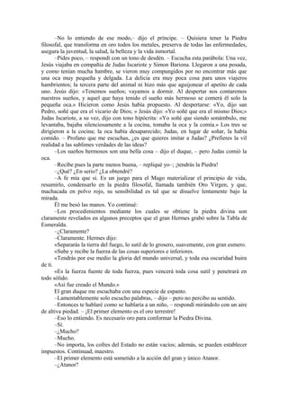 –No lo entiendo de ese modo,– dijo el príncipe. – Quisiera tener la Piedra
filosofal, que transforma en oro todos los metales, preserva de todas las enfermedades,
asegura la juventud, la salud, la belleza y la vida inmortal.
–Pides poco, – respondí con un tono de desdén. – Escucha esta parábola: Una vez,
Jesús viajaba en compañía de Judas Iscariote y Simon Bariona. Llegaron a una posada,
y como tenían mucha hambre, se vieron muy compungidos por no encontrar más que
una oca muy pequeña y delgada. La delicia era muy poca cosa para unos viajeros
hambrientos; la tercera parte del animal ni hizo más que aguijonear el apetito de cada
uno. Jesús dijo: «Tenemos sueños; vayamos a dormir. Al despertar nos contaremos
nuestros sueños, y aquel que haya tenido el sueño más hermoso se comerá él solo la
pequeña oca.» Hicieron como Jesús había propuesto. Al despertarse: «Yo, dijo san
Pedro, soñé que era el vicario de Dios; » Jesús dijo: «Yo soñé que era el mismo Dios;»
Judas Iscariote, a su vez, dijo con tono hipócrita: «Yo soñé que siendo sonámbulo, me
levantaba, bajaba silenciosamente a la cocina, tomaba la oca y la comía.» Los tres se
dirigieron a la cocina; la oca había desaparecido; Judas, en lugar de soñar, la había
comido. – Profano que me escuchas, ¿es que quieres imitar a Judas? ¿Prefieres la vil
realidad a las sublimes verdades de las ideas?
–Los sueños hermosos son una bella cosa – dijo el duque, – pero Judas comió la
oca.
–Recibe pues la parte menos buena, – repliqué yo–; ¡tendrás la Piedra!
–¿Qué? ¿En serio? ¿La obtendré?
–A fe mía que sí. Es un juego para el Mago materializar el principio de vida,
resumirlo, condensarlo en la piedra filosofal, llamada también Oro Virgen, y que,
machacada en polvo rojo, su sensibilidad es tal que se disuelve lentamente bajo la
mirada.
Él me besó las manos. Yo continué:
–Los procedimientos mediante los cuales se obtiene la piedra divina son
claramente revelados en algunos preceptos que el gran Hermes grabó sobre la Tabla de
Esmeralda.
–¿Claramente?
–Claramente. Hermes dijo:
«Separarás la tierra del fuego, lo sutil de lo grosero, suavemente, con gran esmero.
«Sube y recibe la fuerza de las cosas superiores e inferiores.
«Tendrás por ese medio la gloria del mundo universal, y toda esa oscuridad huira
de ti.
«Es la fuerza fuente de toda fuerza, pues vencerá toda cosa sutil y penetrará en
todo sólido.
«Así fue creado el Mundo.»
El gran duque me escuchaba con una especie de espanto.
–Lamentablemente solo escucho palabras, – dijo – pero no percibo su sentido.
–Entonces te hablaré como se hablaría a un niño, – respondí mirándolo con un aire
de altiva piedad. – ¡El primer elemento es el oro terrestre!
–Eso lo entiendo. Es necesario oro para conformar la Piedra Divina.
–Sí.
–¿Mucho?
–Mucho.
–No importa, los cofres del Estado no están vacíos; además, se pueden establecer
impuestos. Continuad, maestro.
–El primer elemento está sometido a la acción del gran y único Atanor.
–¿Atanor?
 