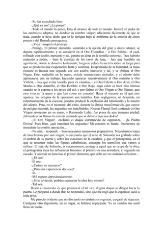 –Sí, has escuchado bien.
–¿Qué es eso? ¿Lo poseo?
–Todo el mundo lo posee. Esta al alcance de todo el mundo. Imitaré el pudor de
los auténticos adeptos, no dándole su nombre vulgar; adivinarás fácilmente de que se
trata, cuando te haya dicho que se le designa bajo el emblema de la estrella de cinco
puntas o del llamado pentagrama.
–¡Vaya!–suspiró el príncipe.
–Prosigo. El primer elemento, sometido a la acción del gran y único Atanor, se
depura espiritualmente, y se convierte en el Oro Filosófico – u Oro Pálido,– el cual,
refinado con azufre, mercurio y sal, genera un alma en la semilla universal. Tras haberlo
reducido a polvo, – bajo la claridad de los rayos de luna, – hay que hundirlo en
aguafuerte, donde se disuelve lentamente; luego se coloca la mezcla sobre un fuego para
que se produzca una evaporación lenta y continua. Desprendido de la humedad, la masa
restante es tratada una segunda vez con azufre, mercurio y sal, y se obtiene el Oro
Negro. Este, maleable en la mano, exhala emanaciones mortales, y el adepto debe
apresurarse con su trabajo, haciendo aparecer sucesivamente el Oro sombrío u Oro
Violeta, – hay que evitar tocarlo, pues es cáustico, – el Oro Celeste u Oro Azul, el Oro
Macho u Oro Amarillo, el Oro Hembra u Oro Rojo, cuyo color se hace más intenso
cuando se le expone a los rayos del sol, y por último el Oro Virgen u Oro Blanco, que
esta vivo en la mano y que late como un corazón! Hasta el instante en el que este
aparece, los peligros de la operación son temibles. Una negligencia, un descuido, un
ralentizamiento en la cocción, pueden producir la explosión del laboratorio y la muerte
del adepto. Pero, en el momento del éxito, durante la última transformación, que carece
de peligro material, las angustias son indefinibles. Nicolas Flamel lloró sintiendo el Oro
Virgen retorcerse en su mano, y Raimundo Lulio, fue presa de una inmensa piedad,
¡librando a las llamas la materia animada que se debatía bajo sus dedos!
–¡El Oro Virgen!– exclamó el duque estremecido de esperanza, – ¡la Piedra
Divina! Pues bien, ¡qué importan las angustias! Mi corazón es fuerte. Intentemos de
inmediato la terrible operación…
–No aún, – respondí. – Son necesarios numerosos preparativos. Necesitamos trajes
de lana hilados por una virgen; es necesario que el sello de Salomón sea grabado sobre
el umbral de la puerta y sobre los escalones de la escalera, y que el pentagrama, en el
que se resumen todas las figuras cabalísticas, consagre los utensilios que vamos a
utilizar. El seño de Salomón, o macrocosmos, protege a aquel que se ocupa de la obra;
el pentagrama aleja las influencias funestas; el primero es una armadura; el segundo un
escudo. Y además no tenemos el primer elemento, que debe ser en cantidad suficiente…
–¿El oro?
–El oro.
–¿Cuánto es necesario?
–¿Para una experiencia decisiva?
–Sí.
–Mil marcos aproximadamente.
–¿Si lo tuvieseis, podríais acometer la obra hoy mismo?
–Tal vez.
Desde el momento en que pronuncié el tal vez, el gran duque se dirigió hacia la
puerta. Le pregunté a donde iba; no respondió, sino que me rogó que lo esperase; salió a
toda prisa.
Me pareció evidente que mi discípulo no tardaría en regresar, cargado de riquezas.
Cualquier otro alquimista, en mi lugar, se hubiese regocijado. Yo en cambio me sentí
lleno de dudas.
 