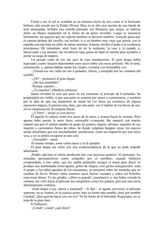 Frente a mí, el sol se ocultaba en un inmenso lecho de oro, como si el horizonte
hubiese sido tocado por la Piedra Divina. Muy en lo alto, por encima de una banda de
azul anaranjado, brillaba una estrella plateada; era Hesperus que surgía; se hubiese
dicho un blanco resplandor en la frente de un genio invisible. Luego se oscureció
lentamente; me pareció que mi espíritu también se devenía sombrío. Escuché pasos por
el camino delante del castillo; me incliné; vi a un hombre muy viejo que gemía, con la
espalda curvada bajo un atillo de ramas muertas; al pasar, mostró el puño a la residencia
principesca. De inmediato, alejé lejos de mi la serpiente, la vara y la espada, y,
observando a ese anciano, me invadieron unas ganas de bajar al camino para ayudarlo a
portar su carga de madera.
Un pesado ruido de oro me sacó de esas ensoñaciones. El gran duque había
regresado; cuatro lacayos depositaban unos sacos sobre una mesa próxima. Me levanté,
estremecido, y, apenas habían salido los criados, exclamé con formidable voz:
–¡Tomad ese oro, todo ese oro a puñados, Alteza, y arrojadlo por las ventanas del
castillo!
–¿Eh? – pronunció el gran duque.
–¿Me has entendido?
–Pensad, maestro…
–¿Tu maestro? ¡Obedece entonces!
Jamás olvidaré la cara que puso en ese momento el príncipe de Courlandia. Su
perplejidad era visible; si por una parte se sometía por temor a contrariarme, y también
por la idea de que esa dispersión de metal tal vez fuese un comienzo de alguna
operación mágica, le parecía muy duro, por otra parte, ser el Júpiter de esa lluvia de oro,
sin la compensación de ninguna Danae.
–¿Y bien? – insistí yo con altivez.
Él agachó la cabeza, tomó tres sacos de la mesa, y avanzó hacia la ventana. Pero
apenas hubo puesto la nariz fuera, retrocedió vivamente. Me anunció con mucho
espanto que por el camino pasaba un grupo de gitanos, negros, salvajes, seguidos de sus
mujeres y carromatos llenos de niños, de donde colgaban harapos rojos; los marcos
serían absorbidos por esa muchedumbre mendicante, como un chaparrón por una tierra
seca, y no se podría recuperar ni uno solo.
–¡Arrojadlo!– repetí.
Al mismo tiempo, tomé varios sacos y le di ejemplo.
El gran duque me imitó con una condescendencia de la que no pude impedir
admirarme.
¡Podéis adivinar el efecto producido por esta precioso granizo! Al principio, los
nómadas permanecieron como estúpidos por el asombro; cuando hubieron
comprendido, a mis señas, que les estaba permitido recoger el maná gran ducal, se
produjo una desbandada extravagante, gritos de alegría, cien gestos enloquecidos; todo
el grupo, y los niños apeados de los carromatos, se arrojaron sobre las monedas que no
cesaban de llover. Pronto, todos nuestros sacos fueron vaciados y todos sus bolsillos
estuvieron llenos. Yo les gritaba: «¡Dios os guarde! ¡marchaos!» y, tras haber cerrado la
ventana, me volví hacia el príncipe tan estupefacto como los gitanos, pero por una razón
absolutamente contraria.
–Gran duque o rey, alteza o majestad! – le dije – el agente universal, el príncipe
supremo, no es Atanor, es la justicia quien, bajo su forma más amable, tiene por nombre
Caridad! ¿Qué querías hacer con ese oro? Yo he hecho de él felicidad. Regocijaos, no se
trata de la gran obra…
El balbuceó:
–¡Conde! ¡conde! ¿qué decís?
 