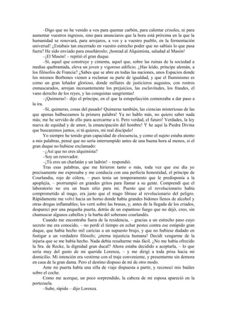 –Digo que no he venido a vos para quemar carbón, para calentar crisoles, ni para
aumentar vuestros ingresos, sino para anunciaros que la hora está próxima en la que la
humanidad se renovará, para arrojaros, a vos y a vuestro pueblo, en la fermentación
universal! ¿Estabais tan encerrado en vuestro estrecho poder que no sabíais lo que pasa
fuera? He sido enviado para enseñároslo; ¡honrad al Alquimista, saludad al Masón!
–¡El Masón! – repitió el gran duque.
–Sí, aquel que construye y cimenta, aquel que, sobre las ruinas de la sociedad a
medias quebrantada, eleva un joven y vigoroso edificio. ¿Has leído, príncipe alemán, a
los filósofos de Francia? ¿Sabes que se abre en todas las naciones, unos Espacios donde
los mismos Borbones vienen a reclamar su parte de igualdad, y que el Iluminismo es
como un gran leñador glorioso, donde millares de justicieros augustos, con rostros
enmascarados, arrojan incesantemente los prejuicios, las esclavitudes, los fraudes, el
vano derecho de los reyes, y las conquistas sangrientas!
–¡Quimeras!– dijo el príncipe, en el que la estupefacción comenzaba a dar paso a
la ira.
–Sí, quimeras, cosas del pasado! Quimeras también, las ciencias misteriosas de las
que apenas balbuceamos la primera palabra! Ya no hablo más, no quiero saber nada
más; me he servido de ello para acercarme a ti. Pero verdad, el futuro! Verdades, la ley
nueva de equidad y de amor, la emancipación del hombre! Y he aquí la Piedra Divina
que buscaremos juntos, si tú quieres, mi real discípulo!
Yo siempre he tenido gran capacidad de elocuencia, y como el sujeto estaba atento
a mis palabras, pensé que no sería interrumpido antes de una buena hora al menos, si el
gran duque no hubiese exclamado:
–¿Así que no eres alquimista?
–Soy un renovador.
–¡Tú eres un charlatán y un ladrón! – respondió.
Tras esas palabras, que me hirieron tanto o más, toda vez que ese día yo
precisamente me expresaba y me conducía con una perfecta honestidad, el príncipe de
Courlandia, rojo de cólera, – pues tenía un temperamento que le predisponía a la
apoplejía, – prorrumpió en grandes gritos para llamar a su gente. Comprendí que el
laboratorio no era un buen sitio para mi. Puesto que el revolucionario había
comprometido al mago, era justo que el mago librase al revolucionario del peligro.
Rápidamente me volví hacia un horno donde había grandes bidones llenos de alcohol y
otras drogas inflamables; los vertí sobre las brasas, y, antes de la llegada de los criados,
desparecí por una pequeña puerta, detrás de un espantoso fuego que no dejó, creo, sin
chamuscar algunos cabellos y la barba del soberano courlandés.
Cuando me encontraba fuera de la residencia, – gracias a un estrecho paso cuyo
secreto me era conocido, – no perdí el tiempo en echar pestes contra ese estúpido gran
duque, que había hecho mil caricias a un supuesto brujo, y que no hubiese dudado en
fustigar a un verdadero filósofo; ¡eterna injusticia humana! Decidí vengarme de la
injuria que se me había hecho. Nada debía resultarme más fácil. ¿No me había ofrecido
la Sra. de Recke, la dignidad gran ducal? Ahora estaba decidido a aceptarla, – lo que
sería muy del gusto de mi querida Lorenza, – y me dirigí a toda prisa hacia mi
domicilio. Mi intención era vestirme con el traje conveniente, y presentarme sin demora
en casa de la gran dama. Pero el destino dispuso de mí de otro modo.
Ante mi puerta había una silla de viaje dispuesta a partir, y reconocí mis baúles
sobre el coche.
Como me acerque, un poco sorprendido, la cabeza de mi esposa apareció en la
portezuela.
–Sube, rápido – dijo Lorenza.
 