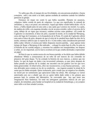 Yo sabía que ella, al margen de sus frivolidades, era una persona prudente y buena
consejera; subí y me senté a su lado; apenas acababa de sentarme cuando los caballos
partieron al galope.
Entonces mi mujer me contó lo que había sucedido. Durante mi ausencia,
«alguien» había venido de parte de «alguien». Lo que eso significaba, lo entendí de
inmediato; y, muy a mi pesar, me estremecí. Aquel que había venido había dicho: «Es la
hora», y había dejado para mi una carta y una cajita que Lorenza me mostró. La cajita,
de madera de roble, con esquinas doradas, era de un peso extraño; sobre el anverso de la
carta, debajo de un signo que reconocí, estaban escritas estas palabras: «El conde de
Cagliostro se encontrará, el doce de julio, cayendo la noche, en la ciudad de Merspurg,
cerca del lago de Constance, en la hospedería de la Posta. El conde de Cagliostro abrirá
esta carta el doce de julio, después de que el reloj de la catedral haya dado las diez de la
noche; entonces sabrá lo que se espera de él.» A esta orden, toda consideración personal
debía ceder; felicité a Lorenza por haber dispuesto nuestra partida, – pues apenas tenía
tiempo de llegar a Merspurg el día indicado; – coloqué la cajita bajo la silla, la carta en
el bolsillo de mi vestido mágico, y mientras los caballos nos transportaban, me dispuse
a soñar, no sin inquietud, con la nueva aventura en la que estaba destinada a representar
un papel.
Sé bien lo que se cuenta acerca de esa brusca partida; se ha dicho que había debido
abandonar Mittau a consecuencia de un robo de mil marcos de oro cometido en
prejuicio del gran duque. Ya he contado la historia de esos marcos, y pienso que me
honra. Lo que da lugar sin duda a tan inverosímil calumnia, es que, poco después de
haber pasado las puertas de la ciudad, me encontré con los gitanos con los que tuve
tanta generosidad. Al observarlos, ellos me reconocieron, y esas buenas personas, – con
una delicadez poco común en los de su condición, – me rogaron aceptar la mitad de la
suma que les había arrojado. Quise rechazarla, pero viendo que mi negativa los ofendía,
no insistí por un sentimiento que apreciaron todas las almas. Mis enemigos se vieron
autorizados por eso a añadir que era yo quien había dado orden a los gitanos que
pasasen bajo la ventana del laboratorio. Se convendrá que hay que tener una
imaginación bien fantástica. En total me entregaron quinientos marcos de oro que
empleé, de inmediato, para fundar un hospital en la ciudad de Estrasburgo, y en comprar
unos rubís a mi bien amada Lorenza.
 