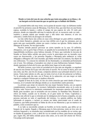 III
Donde se trata del caso de una señorita que tenía una pulga en su blusa, y de
un burgués en levita marrón que no quería que se hablase del Diablo.
La jornada había sido muy triste; era la quinta de nuestro viaje; no debíamos tardar
en percibir las primeras casas de Merspurg. Una lluvia fina, que más bien era una bruma
espesa, ocultaba la lejanía y cubría el campo de una especie de velo. El cielo gris
plomizo, donde era imposible adivinar la marcha del sol, se oscurecía cada vez más, –
sombría y pesada cúpula que tomaba aquí y allá tintes más intensos; el aire era
sofocante y estaba lleno de presagios de tormenta.
La ruta subía hacia una colina en cuya cima distinguí un gran edificio cuadrado,
con un rótulo llamativo, pintado con ese rojo chillón con el que los alemanes, por un
gusto más que cuestionable, pintan sus casas e incluso sus iglesias. Debía tratarse del
albergue de la posta. No me equivocaba.
Nuestra entrada pareció provocar un cierto tumulto en la casa. El anfitrión,
obsequioso, con su gorro bajo el brazo, se quejaba de la acumulación de viajeros que le
imposibilitaba recibirnos como hubiese deseado. El barco que realizaba la travesía de
Souabe en Suiza había sufrido una grave avería la antevíspera por un incendio cuya
causa era desconocida, y las personas llegadas a Merspurg para embarcar se veían
obligadas a albergarse allí. Este incendio, que había motivado esa estancia, fue objeto de
mis reflexiones. Yo conocía los métodos de los Iluminados; se entienden perfectamente
con el azar. Sin embargo, el posadero nos alojó en unas habitaciones bastante limpias,
donde esperamos la hora de la cena, que debía tener lugar en la sala común.
Mi bella Lorenza, cuyo éxito en sociedad era lo que más me alegraba, se engalanó
de una de esas formas de la que solo ella tenía el secreto. No sé como lo hacía, pero con
una cinta, una flor, una tira de encaje, componía adornos cuyo principal atractivo era su
rareza. Tenía tanto talento en ello, que no tenía rival en el arte de potenciar su belleza.
Yo la admiraba cada día más; era el Proteo de la seducción; era una mujer en todo
superior a cualquier fortuna que yo pudiese ofrecerle.
Llegada la hora de la cena, no fue sin cierta emoción que entré dando el brazo a
Lorenza, en el comedor del albergue donde ya se encontraban cuatro personas.
La primera que atrajo mi atención fue una mujer bastante bonita, con un aspecto
completamente extravagante. La reconocí, habiéndola encontrado antes en la corte de
Polonia; toda Varsovia se entretenía comentando los insensatos amoríos del conde de
Brulh, gran escudero, que se arruinaba con esa criatura. La llamaban Srta. Renaud; su
oficio era bailar, cuando eso la divertía, en el gran teatro de Viena. Caprichosa y
libertina más allá de lo que es tolerado por la indulgencia de la buena compañía, era una
persona malvada en todo el significado del término. La opinión pública me había
informado al respecto, e incluso yo mismo me había entrevistado con el conde de
Casanova, que había prometido no habar de ello en sus Memorias y que no mantuvo su
palabra, como aventurero que es.
A su lado se encontraba sentado un hombre en levita marrón, que debía ser un
burgués de la región, llegado a Merspurg para la feria próxima; tenía un leve aire de
ministro hugonote y se mostraba muy escandalizado con los modales de su vecina, que
no dejaba de juguetear y reír, y abría de vez en cuando su blusa, para buscar una pulga
que, según ella, allí había entrado pocos días antes, en la corte del elector de Tréves.
Una pulga archi-episcopal.
 