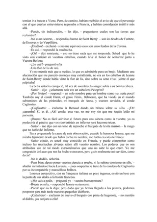 temían ir a buscar a Viena. Pero, de camino, habían recibido el aviso de que el personaje
con el que querían entrevistarse regresaba a Francia, y habían considerado inútil ir más
allá.
–Puedo, sin indiscreción, – les dije, – preguntaros cuales son las tierras que
reclamáis?
–No es un secreto, – respondió Jeanne de Saint Rémy; – son los feudos de Fontete,
de Essoyes y de Verpillière.
–¡Diablos!– exclamé– si no me equivoco esos son unos feudos de la Corona.
–Es así, – respondió la muchacha.
–¡Oh! – dije sonriente, – eso no tiene nada que me sorprenda. Sabed que lo he
visto con claridad en vuestros cabellos, cuando tuve el honor de sentarme junto a
Vuestra Belleza.
–¿Lo qué?– preguntó ella
–Una flor de lis de oro.
Yo no mentía más que a medias, lo que es admirable para un brujo. Mediante una
alucinación que me pareció entonces muy estrafalaria, no era en los cabellos de Jeanne
de Saint-Rémy donde había visto la flor de lis, sino sobre su seno vivo, ¡sobre el que
palpitaba!
La bella señorita enrojeció, tal vez de asombro; la sangre subía a su bonita cabeza.
–Señor – dijo– ¿solamente sois vos un caballero Pelegrini?
–¡Por Proteo! – respondí – un solo nombre para un hombre como yo, sería poco!
También soy el conde Harat, el genio Fénix, Belmonte, que ha vivido en el mundo
subterráneo de las pirámides, el marqués de Anna, y vuestro servidor, el conde
Cagliostro.
–¡Cagliostro! – exclamó la Renaud dando un brinco sobre su silla. –¡Eh!
¡caramba! Sí, es él. ¡Ah! conde, esta vez, no me voy sin que me hayáis leído mi
porvenir.
–¡Bueno! No es fácil adivinar el futuro para una cabeza como la vuestra; yo os
predeciría el paraíso que vos convertiríais en infierno para hacerme trizas.
–Señor – me dijo con un tono de reproche el burgués de levita marrón – le ruego
que no hable del infierno.
Iba a preguntarle la causa de esta observación, cuando la hermosa Jeanne, que me
miraba fijamente desde que había dicho mi nombre, me habló en estos términos:
–Señor conde, es usted muy conocido en Francia, y puede comprobar como
incluso las muchachas jóvenes saben allí vuestro nombre. Los poderes que os son
atribuidos son de tal modo extraordinarios que uno no sabe lo que creer. Yo me
congratulo del azar que nos ha hecho conoceros, pero ¿sois realmente mi servidor, como
decís?
–No lo dudéis, señorita.
–Pues bien, deseo poner vuestra ciencia a prueba, si la señora consiente en ello, –
añadió inclinándose hacia Lorenza, – pues sospecho se trate de la condesa de Cagliostro
por su incomparable y maravillosa belleza.
Lorenza enrojeció y, con su franqueza italiana un poco ingenua, envió un beso con
la punta de sus dedos a la bonita francesa.
–¿Me vais a pedir, – pregunté yo – vuestra buenaventura?
–Buena o mala, – respondió Jeanne seriamente.
–Puede que os la diga; pero dado que ya hemos llegado a los postres, podemos
posponer para más tarde nuestras pequeñas diabluras.
–¡Caballero! – exclamó de nuevo el burgués con pinta de hugonote, – no mentéis
al diablo, ¡os conjuro a ello!
 